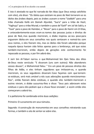 | os princípios da fé no alcorão e na sunnah58
E isto é atestado no que foi narrado do Ibn Abas (que Deus esteja satisfeito
com eles), ele disse: "Os ídolos que existiam no povo de Noé tornaram-se os
ídolos dos árabes depois, pois os árabes usavam o nome "Uaddah" para uma
tribo chamada Kalib em Domah Aljundal, "Sua'a" para a tribo de Hazil,
"Yaghuça" para a tribo Murad, e também o povo de"Gatif" em Juf de Sab'a, e
"Yauk" para o povo de Hamdan, e "Nisser" para o povo de Hamir em Zi Kilaa,
e antecedentemente esses eram os nomes das pessoas justas e direitas do
povo de Noé, mas quando morreram, o diabo inspirou ao seu povo para
erguerem ídolos em seus conselhos nos quais sentavam e nomeá-los com
seus nomes, e eles fizeram isto, mas os ídolos não foram adorados porque
naquela época haviam sido feitos apenas para a lembrança, até que estes
também morreram, então depois de gerações este conhecimento foi
repassado as pessoas, e por fim adorá-dos.
E Jarir bin Al-Tabari narrou o que Mohammed bin Qais falou dos ditos
de Deus neste versículo: "E disseram (uns com outros): Não abandoneis
vossos deuses", e Mohammed falou: " Era um povo de pessoas direitas dos
filhos de Adão, e eles tinham seguidores que imitavam-os, e quando
morreram, os seus seguidores disseram: Caso façamos com que tornem-
se estátuas, será mais amável a nós suas adorações quando mencionarmos-
lhes", então fizeram deles estátuas, e quando eles também morreram e
outros vieram, o diabo sussurrou-lhes e disse: "Seus pais adoravam estas
estátuas e para eles pediam que a chuva fosse enviada", e assim então eles
começaram a adorá-los.
E o politeísmo foi combinado entre duas sedições:
Primeiro: O curvamento em seus túmulos.
Segundo: A construção de monumentos em seus conselhos retratando suas
formas, e também o ato de sentar-se sobre elas.
 