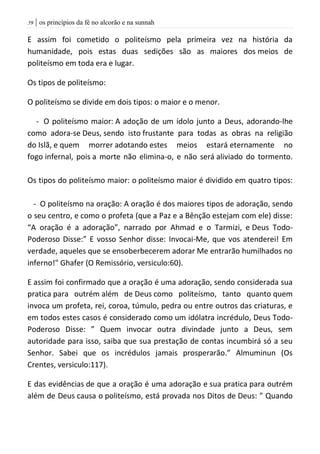 | os princípios da fé no alcorão e na sunnah59
E assim foi cometido o politeísmo pela primeira vez na história da
humanidade, pois estas duas sedições são as maiores dos meios de
politeísmo em toda era e lugar.
Os tipos de politeísmo:
O politeísmo se divide em dois tipos: o maior e o menor.
- O politeísmo maior: A adoção de um ídolo junto a Deus, adorando-lhe
como adora-se Deus, sendo isto frustante para todas as obras na religião
do Islã, e quem morrer adotando estes meios estará eternamente no
fogo infernal, pois a morte não elimina-o, e não será aliviado do tormento.
Os tipos do politeísmo maior: o politeísmo maior é dividido em quatro tipos:
- O politeísmo na oração: A oração é dos maiores tipos de adoração, sendo
o seu centro, e como o profeta (que a Paz e a Bênção estejam com ele) disse:
“A oração é a adoração”, narrado por Ahmad e o Tarmizi, e Deus Todo-
Poderoso Disse:” E vosso Senhor disse: Invocai-Me, que vos atenderei! Em
verdade, aqueles que se ensoberbecerem adorar Me entrarão humilhados no
inferno!" Ghafer (O Remissório, versiculo:60).
E assim foi confirmado que a oração é uma adoração, sendo considerada sua
pratica para outrém além de Deus como politeísmo, tanto quanto quem
invoca um profeta, rei, coroa, túmulo, pedra ou entre outros das criaturas, e
em todos estes casos é considerado como um idólatra incrédulo, Deus Todo-
Poderoso Disse: ” Quem invocar outra divindade junto a Deus, sem
autoridade para isso, saiba que sua prestação de contas incumbirá só a seu
Senhor. Sabei que os incrédulos jamais prosperarão.” Almuminun (Os
Crentes, versiculo:117).
E das evidências de que a oração é uma adoração e sua pratica para outrém
além de Deus causa o politeísmo, está provada nos Ditos de Deus: ” Quando
 