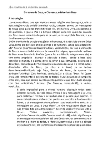 | os princípios da fé no alcorão e na sunnah6
Em nome de Deus, o Clemente, o Misericordioso
A introdução
Louvado seja Deus, que aperfeiçoou a nossa religião, nos deu a graça, e fez a
nossa nação-Nação do Islã- a melhor nação, também enviou um mensageiro
de nosso povo para nos transmitir Suas leis, ensinar seu Livro, a sabedoria, e
nos purificar, e (que a Paz e a Bênção estejam com ele) quem foi enviado
por Deus como misericórdia para as pessoas, o nosso profeta Maomé, e sua
família e companheiros.
Então: o motivo da criação dos gênios e humanos, é a adoração de um único
Deus, como ele diz:”Não criei os gênios e os humanos, senão para adorarem-
Me” Azzariat (Dos Ventos Disseminadores, versiculo:56), por isso a unificação
de Deus e sua verdadeira fé vem de uma única origem, apresentada no Livro
de Deus e na Sunnah do Profeta (que a Paz e a Bênção estejam com ele), e
tem como propósito alcançar a adoração a Deus, sendo a base para
construir o mundo, e a perda disto irá levar a sua corrupção, destruição e
desordem, como Deus diz:”Se houvesse em ambos (os céus e a terra) outras
divindades além de Deus, (os céus e a terra) ja se teriam
desordenado.Glorificado seja Deus, Senhor do Trono, de quanto Lhe
atribuem!”Alanbiyá (Dos Profetas, versiculo:22) e Disse: ”Deus foi Quem
criou sete firmamentos e outro tanto de terras; e Seus desígnios se cumprem,
entre eles, para que saibais que Deus e Onipotente e que Deus tudo abrange
com Sua onisciência.” Attalac (Do Divórcio, versiculo:12), e outros
versiculos...
E seria impossível para a mente humana distinguir todos estes
detalhes sozinha, por isso Deus enviou o Seu mensageiro e o Livro,
para esclarecer, mostrar e detalalhar para as pessoas que adorem- O
com conhecimento, visão e com pontos esclarecidos e fundamentos
fortes, e os mensageiros se sucederam para transmitir e mostrar a
mensagem de Deus, e Deus disse:”...e não houve povo algum que
não tivesse tido um admoestador.” Fater (O Criador,versiculo :24), e
Disse: ”Então enviamos, sucessivamente, Nossos
apóstolos.”Almuminun (Os Crentes,versiculo :44), e isto significa que
os mensageiros se sucederam até que Deus selou-os com o mestre, o
melhor e o Imam de todos, o Profeta Maomé (que a Paz e a Bênção
estejam com ele), ele transmitiu a mensagem e concretizou a missão,
 