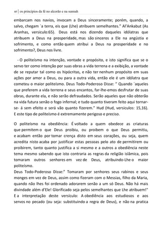 | os princípios da fé no alcorão e na sunnah61
embarcam nos navios, invocam a Deus sinceramente; porém, quando, a
salvo, chegam `a terra, eis que (Lhe) atribuem semelhantes.” Al’Ankabut (As
Aranhas, versiculo:65). Deus está nos dizendo daqueles idólatras que
atribuem a Deus na prosperidade, mas são sinceros a Ele na angústia e
sofrimento, e como então quem atribui a Deus na prosperidade e no
sofrimento?, Deus nos livre.
- O politeísmo na intenção, vontade e propósito, e isto significa que se o
servo ter como intenção por suas obras a vida terrena e a exibição, a vontade
de se reputar tal como os hipócritas, e não ter nenhum propósito em suas
ações por amor a Deus, ou para a outra vida, então ele é um idólatra que
cometeu o maior politeísmo. Deus Todo-Poderoso Disse: ” Quando `aqueles
que preferem a vida terrena e seus encantos, far-lhe-emos desfrutar de suas
obras, durante ela, e não serão defraudados. Serão aqueles que não obterão
na vida futura senão o fogo infernal; e tudo quanto tiveram feito aqui tornar-
se- á sem efeito e será vão quanto fizerem.” Hud (Hud, versiculos: 15,16).
E este tipo de politeísmo é extremamente perigoso e preciso.
O politeísmo na obediência: É voltado a quem obedece as criaturas
que permitem o que Deus proibiu, ou proibem o que Deus permitiu,
e acabam então por tomar crença disto em seus corações, ou seja, quem
acredita nisto acaba por justificar estas pessoas pelo ato de permitirem ou
proibirem, tanto quanto justifica a si mesmo e a outros a obediência neste
tema mesmo sabendo que isto contraria as regras da religião islâmica, pois
tomaram outros senhores em vez de Deus, atribuindo-Lhe o maior
politeísmo.
Deus Todo-Poderoso Disse:” Tomaram por senhores seus rabinos e seus
monges em vez de Deus, assim como fizeram com o Messias, filho da Maria,
quando não lhes foi ordenado adorarem senão a um só Deus. Não há mais
divindade além d’Ele! Glorificado seja pelos semelhantes que Lhe atribuem!"
E a interpretação deste versículo: A obediência aos estudiosos e aos
servos no pecado (ou seja: substituindo a regra de Deus), e não na pratica
 