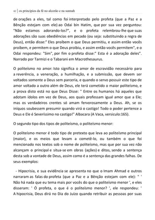 | os princípios da fé no alcorão e na sunnah60
de orações a eles, tal como foi interpretado pelo profeta (que a Paz e a
Bênção estejam com ele) ao Odai bin Hatim, que por sua vez perguntou:
"Não estamos adorando-los?", e o profeta relembrou-lhe que suas
adorações são suas obediências em pecado (ou seja: substituindo a regra de
Deus), então disse:” Eles proíbem o que Deus permitiu, e assim então vocês
proíbem, e permitem o que Deus proibiu, e assim então vocês permitem", e o
Odai respondeu: "Sim", por fim o profeta disse:” Esta é a adoração deles”.
Narrado por Tarmizi e o Tabarani em Macrothesaurus.
O politeísmo no amor: Isto significa o amor de escravidão necessário para
a reverência, a veneração, a humilhação, e a submissão, que devem ser
voltados somente a Deus sem parceria, e quando o servo possuir este tipo de
amor voltado a outro além de Deus, ele terá cometido o maior politeísmo, e
a prova disto está no que Deus Disse: " Entre os humanos há aqueles que
adotam ídolos em vez de Deus, aos quais professam igual amor que a Ele;
mas os verdadeiros crentes só amam fervorosamente a Deus. Ah, se os
iníquos soubessem presumir quando virá o castigo! Todo o poder pertence a
Deus e Ele é Severíssimo no castigo!" Albacara (A Vaca, versiculo:165).
O segundo tipo dos tipos de politeísmo, o politeísmo menor:
O politeísmo menor é todo tipo de pretexto que leva ao politeísmo principal
(maior), e os meios que levam a cometê-lo, ou também o que foi
mencionado nos textos sob o nome de politeísmo, mas que por sua vez não
alcançam o principal e situa-se em obras (ações) e ditos, sendo a sentença
desta sob a vontade de Deus, assim como é a sentença das grandes falhas. De
seus exemplos:
- Hipocrisia, e sua evidência se apresenta no que o Imam Ahmad e outros
narraram as falas do profeta (que a Paz e a Bênção estejam com ele): " '
Não há nada que eu tema mais por vocês do que o politeísmo menor ', e eles
disseram: ' Ó profeta, o que é o politeísmo menor? ', ele respondeu: '
A hipocrisia, Deus dirá no Dia do Juízo quando retribuir as pessoas por suas
 