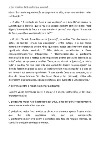 | os princípios da fé no alcorão e na sunnah62
obras: Bastam ir a quem vocês enxergavam na vida, e ver se encontram neles
retribuição.' "
- O dito: " A vontade de Deus e sua vontade", e o Abu Da'ud narrou na
Sunnah que o profeta (que a Paz e a Bênção estejam com ele) disse: “Não
digam: 'A vontade de Deus e a vontade de tal pessoa', mas digam: 'A vontade
de Deus, e então a vontade de tal e tal.' "
- O dito: "Se não fosse Deus e tal (pessoa)", ou o dito: "Se não fossem os
patos, os ladrões teriam nos alcançado" , entre outros, e o Abi Hatim
narrou a interpretação de Ibn Abas (que Deus esteja satisfeito com eles) do
significado deste versículo: ” Não atribuais semelhantes a Deus,
conscientemente.” Ele interpretou: " 'Os interpares são o politeísmo
mais oculto do que o rastejo da formiga sobre pedras pretas na escuridão da
noite', e isto se apresenta no dito: 'Deus, e sua vida ó tal (pessoa), e minha
vida', e no dito: 'Se não fosse este cão, os ladrões teriam nos alcançado', ou:
'Se não fossem os patos da casa, os ladrões teriam nos alcançado', e o dito de
um homem aos seus companheiros: 'A vontade de Deus e sua vontade', ou o
dito de outro homem: 'Se não fosse Deus e tal (pessoa)', então não
intercalem a Deus fulanos, coisas e criaturas, pois tudo isto é uma idolatria."
A diferença entre o maior e o menor politeísmo:
Existem várias diferenças entre o maior e o menor politeísmo, e das mais
importantes são:
O politeísmo maior não é perdoado por Deus, a não ser por arrependimento,
mas o menor é sob a Sua vontade.
O politeísmo maior frustra todas as obras, mas o menor apenas frustra a obra
que lhe está associado nela, por sua comparação
O politeísmo maior leva quem o cometeu para fora da religião islâmica, ao
contrário de quem cometeu o menor.
 