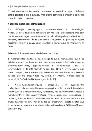 | os princípios da fé no alcorão e na sunnah63
O politeísmo maior faz quem o cometeu ser imortal no fogo do inferno,
sendo proibido a ele o paraíso, mas quem cometeu o menor é como ter
cometido outros pecados.
A segunda exigência: a incredulidade.
Sua definição na linguagem: Acobertamento e dissimulação.
No Islã: Contra a fé, como a falta de fé em Alláh e Seu mensageiro, mas com
certas dúvidas, sejam acompanhadas ou não de negações e mentiras, ou
também, afastando-se da fé por inveja, arrogância, ou por seguir alguns
caprichos, desejos e paixões que impedem o seguimento da mensagem de
Deus.
Primeiro: A incredulidade é dividida em cinco tipos:
1 - A incredulidade na fé, ou seja, a crença de que os mensageiros (que a Paz
esteja com eles) mentiram em suas mensagens, e quem desmente o que foi
enviado através deles, seja cognoscível e incognoscível, cairá na
incredulidade, e isto está provado no que Deus Disse:” Haverá alguém mais
iníquo do que quem forja mentiras acerca de Deus ou desmente a verdade
quanto esta lhe chega? Não há, acaso, no inferno, morada para os
incrédulos? ” Al’ankabut (A Aranha, versiculo:68).
2 - A incredulidade por orgulho e arrogância, e isto significa ter
conhecimento da verdade dita pelo mensageiro, e de que ele foi enviado e
trouxe consigo a verdade de Deus, no entanto, não se conduzem nas regras e
mandamentos e não cumprem Suas ordens apenas por arrongância e
teimosia, e isto está comprovado nas falas de Deus:” E quando dissemos aos
anjos: Prostrai-vos ante Adão! Todos se prostraram, exceto Lúcifer que
ensoberbecido, se negou e incluiu-se entre os incredulous .”Albacara (A Vaca,
versiculo: 34).
 