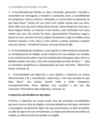 | os princípios da fé no alcorão e na sunnah64
3 - A incredulidade por dúvida, ou seja, a hesitação, ignorando a verdade e
sinceridade do mensageiro, e também é conhecida como a incredibilidade
em conjectura, contra a certeza e afirmação, e a prova disto se apresenta no
que Deus Disse:” Entrou em sua vinha num estado injusto para sua alma.
Disse: Não creio que (esta vinha) jamais pereça. Como tampouco creio que a
Hora chegue! Porém, se retornar a meu Senhor, serei retribuído com outra
melhor que esta. Seu vizinho lhe disse, argumentando: Porventura negas a
Quem te criou, primeiro da terra, depois de esperma e logo te moldou como
homem? Quanto a mim, Deus é meu Senhor e jamais associarei ninguém
com meu Senhor.” Al-Kahf (A Caverna, versiculo:35,36,37,38).
4 - A incredulidade por relutância, o que significa a total relutância afastando-
se completamente da religião, sendo relutante em sua audição, seu coração,
e seu conhecimento sobre o que foi revelado pelo mensageiro (que a Paz e a
Bênção estejam com ele), e isto está comprovado nas falas de Deus :” .. Mas
os incrédulos desdenham as admoestações que lhes são feitas. ”Alahcaf (As
Dunas, versiculo: 3).
5 - A incredulidade por hipocrisia, o que significa a hipocrisia na crença
demonstrando a fé e escondendo a descrença, e isto está provado no que
Deus Disse:” Isso porque haviam crido e então renegaram;
consequentemente, foram sigilados seus corações e por isso são
insensatos.”Almunaficun (Dos Hipócritas, versiculo: 3).
A hipocrisia está dividida em dois tipos:
Primeiro, a hipocrisia da crença, sendo uma das principais incredulidades
que leva o servo a fora da religião, e ela está dividida em seis tipos: desmentir
o mensageiro, ou desmentir alguns de seus enviamentos, ou ódio ao profeta,
ou ódio de alguns de seus enviamentos, ou alegria pela derrota do profeta na
religião, ou ódio da vitória do profeta na religião.
 