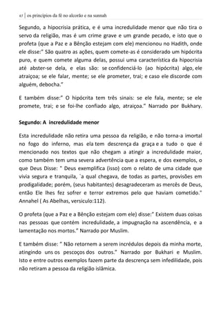 | os princípios da fé no alcorão e na sunnah65
Segundo, a hipocrisia prática, e é uma incredulidade menor que não tira o
servo da religião, mas é um crime grave e um grande pecado, e isto que o
profeta (que a Paz e a Bênção estejam com ele) mencionou no Hadith, onde
ele disse:” São quatro as ações, quem comete-as é considerado um hipócrita
puro, e quem comete alguma delas, possui uma característica da hipocrisia
até abster-se dela, e elas são: se confidenciá-lo (ao hipócrita) algo, ele
atraiçoa; se ele falar, mente; se ele prometer, trai; e caso ele discorde com
alguém, debocha.”
E também disse:” O hipócrita tem três sinais: se ele fala, mente; se ele
promete, trai; e se foi-lhe confiado algo, atraiçoa.” Narrado por Bukhary.
Segundo: A incredulidade menor
Esta incredulidade não retira uma pessoa da religião, e não torna-a imortal
no fogo do inferno, mas ela tem descrença da graça e a tudo o que é
mencionado nos textos que não chegam a atingir a incredulidade maior,
como também tem uma severa advertência que a espera, e dos exemplos, o
que Deus Disse: " Deus exemplifica (isso) com o relato de uma cidade que
vivia segura e tranquila, `a qual chegava, de todas as partes, provisões em
prodigalidade; porém, (seus habitantes) desagradeceram as mercês de Deus,
então Ele lhes fez sofrer e terror extremos pelo que haviam cometido."
Annahel ( As Abelhas, versiculo:112).
O profeta (que a Paz e a Bênção estejam com ele) disse:” Existem duas coisas
nas pessoas que contém incredulidade, a impugnação na ascendência, e a
lamentação nos mortos.” Narrado por Muslim.
E também disse: ” Não retornem a serem incrédulos depois da minha morte,
atingindo uns os pescoços dos outros.” Narrado por Bukhari e Muslim.
Isto e entre outros exemplos fazem parte da descrença sem infedilidade, pois
não retiram a pessoa da religião islâmica.
 