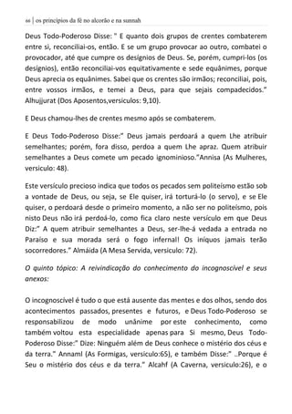 | os princípios da fé no alcorão e na sunnah66
Deus Todo-Poderoso Disse: " E quanto dois grupos de crentes combaterem
entre si, reconciliai-os, então. E se um grupo provocar ao outro, combatei o
provocador, até que cumpre os desígnios de Deus. Se, porém, cumpri-los (os
desígnios), então reconciliai-vos equitativamente e sede equânimes, porque
Deus aprecia os equânimes. Sabei que os crentes são irmãos; reconciliai, pois,
entre vossos irmãos, e temei a Deus, para que sejais compadecidos.”
Alhujjurat (Dos Aposentos,versiculos: 9,10).
E Deus chamou-lhes de crentes mesmo após se combaterem.
E Deus Todo-Poderoso Disse:” Deus jamais perdoará a quem Lhe atribuir
semelhantes; porém, fora disso, perdoa a quem Lhe apraz. Quem atribuir
semelhantes a Deus comete um pecado ignominioso.”Annisa (As Mulheres,
versiculo: 48).
Este versículo precioso indica que todos os pecados sem politeísmo estão sob
a vontade de Deus, ou seja, se Ele quiser, irá torturá-lo (o servo), e se Ele
quiser, o perdoará desde o primeiro momento, a não ser no politeísmo, pois
nisto Deus não irá perdoá-lo, como fica claro neste versículo em que Deus
Diz:” A quem atribuir semelhantes a Deus, ser-lhe-á vedada a entrada no
Paraíso e sua morada será o fogo infernal! Os iníquos jamais terão
socorredores.” Almáida (A Mesa Servida, versiculo: 72).
O quinto tópico: A reivindicação do conhecimento do incognoscível e seus
anexos:
O incognoscível é tudo o que está ausente das mentes e dos olhos, sendo dos
acontecimentos passados, presentes e futuros, e Deus Todo-Poderoso se
responsabilizou de modo unânime por este conhecimento, como
também voltou esta especialidade apenas para Si mesmo, Deus Todo-
Poderoso Disse:” Dize: Ninguém além de Deus conhece o mistério dos céus e
da terra.” Annaml (As Formigas, versiculo:65), e também Disse:” ..Porque é
Seu o mistério dos céus e da terra.” Alcahf (A Caverna, versiculo:26), e o
 