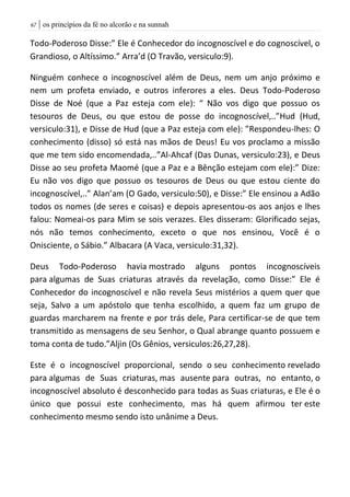 | os princípios da fé no alcorão e na sunnah67
Todo-Poderoso Disse:” Ele é Conhecedor do incognoscível e do cognoscível, o
Grandioso, o Altíssimo.” Arra’d (O Travão, versiculo:9).
Ninguém conhece o incognoscível além de Deus, nem um anjo próximo e
nem um profeta enviado, e outros inferores a eles. Deus Todo-Poderoso
Disse de Noé (que a Paz esteja com ele): “ Não vos digo que possuo os
tesouros de Deus, ou que estou de posse do incognoscível,..”Hud (Hud,
versiculo:31), e Disse de Hud (que a Paz esteja com ele): ”Respondeu-lhes: O
conhecimento (disso) só está nas mãos de Deus! Eu vos proclamo a missão
que me tem sido encomendada,..”Al-Ahcaf (Das Dunas, versiculo:23), e Deus
Disse ao seu profeta Maomé (que a Paz e a Bênção estejam com ele):” Dize:
Eu não vos digo que possuo os tesouros de Deus ou que estou ciente do
incognoscível,..” Alan’am (O Gado, versiculo:50), e Disse:” Ele ensinou a Adão
todos os nomes (de seres e coisas) e depois apresentou-os aos anjos e lhes
falou: Nomeai-os para Mim se sois verazes. Eles disseram: Glorificado sejas,
nós não temos conhecimento, exceto o que nos ensinou, Você é o
Onisciente, o Sábio.” Albacara (A Vaca, versiculo:31,32).
Deus Todo-Poderoso havia mostrado alguns pontos incognoscíveis
para algumas de Suas criaturas através da revelação, como Disse:” Ele é
Conhecedor do incognoscível e não revela Seus mistérios a quem quer que
seja, Salvo a um apóstolo que tenha escolhido, a quem faz um grupo de
guardas marcharem na frente e por trás dele, Para certificar-se de que tem
transmitido as mensagens de seu Senhor, o Qual abrange quanto possuem e
toma conta de tudo.”Aljin (Os Gênios, versiculos:26,27,28).
Este é o incognoscível proporcional, sendo o seu conhecimento revelado
para algumas de Suas criaturas, mas ausente para outras, no entanto, o
incognoscível absoluto é desconhecido para todas as Suas criaturas, e Ele é o
único que possui este conhecimento, mas há quem afirmou ter este
conhecimento mesmo sendo isto unânime a Deus.
 