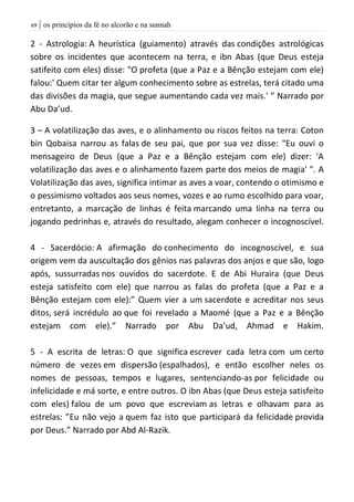 | os princípios da fé no alcorão e na sunnah69
2 - Astrologia: A heurística (guiamento) através das condições astrológicas
sobre os incidentes que acontecem na terra, e ibn Abas (que Deus esteja
satifeito com eles) disse: "O profeta (que a Paz e a Bênção estejam com ele)
falou:' Quem citar ter algum conhecimento sobre as estrelas, terá citado uma
das divisões da magia, que segue aumentando cada vez mais.' ” Narrado por
Abu Da’ud.
3 – A volatilização das aves, e o alinhamento ou riscos feitos na terra: Coton
bin Qobaisa narrou as falas de seu pai, que por sua vez disse: "Eu ouvi o
mensageiro de Deus (que a Paz e a Bênção estejam com ele) dizer: 'A
volatilização das aves e o alinhamento fazem parte dos meios de magia' ". A
Volatilização das aves, significa intimar as aves a voar, contendo o otimismo e
o pessimismo voltados aos seus nomes, vozes e ao rumo escolhido para voar,
entretanto, a marcação de linhas é feita marcando uma linha na terra ou
jogando pedrinhas e, através do resultado, alegam conhecer o incognoscível.
4 - Sacerdócio: A afirmação do conhecimento do incognoscível, e sua
origem vem da auscultação dos gênios nas palavras dos anjos e que são, logo
após, sussurradas nos ouvidos do sacerdote. E de Abi Huraira (que Deus
esteja satisfeito com ele) que narrou as falas do profeta (que a Paz e a
Bênção estejam com ele):” Quem vier a um sacerdote e acreditar nos seus
ditos, será incrédulo ao que foi revelado a Maomé (que a Paz e a Bênção
estejam com ele).” Narrado por Abu Da’ud, Ahmad e Hakim.
5 - A escrita de letras: O que significa escrever cada letra com um certo
número de vezes em dispersão (espalhados), e então escolher neles os
nomes de pessoas, tempos e lugares, sentenciando-as por felicidade ou
infelicidade e má sorte, e entre outros. O ibn Abas (que Deus esteja satisfeito
com eles) falou de um povo que escreviam as letras e olhavam para as
estrelas: ”Eu não vejo a quem faz isto que participará da felicidade provida
por Deus.” Narrado por Abd Al-Razik.
 