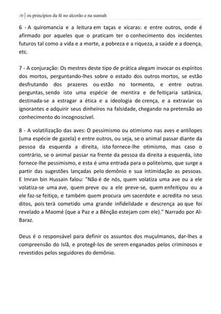 | os princípios da fé no alcorão e na sunnah71
6 - A quiromancia e a leitura em taças e xícaras: e entre outros, onde é
afirmado por aqueles que o praticam ter o conhecimento dos incidentes
futuros tal como a vida e a morte, a pobreza e a riqueza, a saúde e a doença,
etc.
7 - A conjuração: Os mestres deste tipo de prática alegam invocar os espíritos
dos mortos, perguntando-lhes sobre o estado dos outros mortos, se estão
desfrutando dos prazeres ou estão no tormento, e entre outras
perguntas, sendo isto uma espécie de mentira e de feitiçaria satânica,
destinada-se a estragar a ética e a ideologia de crença, e a extraviar os
ignorantes e adquirir seus dinheiros na falsidade, chegando na pretensão ao
conhecimento do incognoscível.
8 - A volatilização das aves: O pessimismo ou otimismo nas aves e antílopes
(uma espécie de gazela) e entre outros, ou seja, se o animal passar diante da
pessoa da esquerda a direita, isto fornece-lhe otimismo, mas caso o
contrário, se o animal passar na frente da pessoa da direita a esquerda, isto
fornece-lhe pessimismo, e esta é uma entrada para o politeísmo, que surge a
partir das sugestões lançadas pelo demônio e sua intimidação as pessoas.
E Imran bin Hussain falou: "Não é de nós, quem volatiza uma ave ou a ele
volatiza-se uma ave, quem preve ou a ele preve-se, quem enfeitiçou ou a
ele faz-se feitiço, e também quem procura um sacerdote e acredita no seus
ditos, pois terá cometido uma grande infidelidade e descrença ao que foi
revelado a Maomé (que a Paz e a Bênção estejam com ele)." Narrado por Al-
Baraz.
Deus é o responsável para definir os assuntos dos muçulmanos, dar-lhes a
compreensão do Islã, e protegê-los de serem enganados pelos criminosos e
revestidos pelos seguidores do demônio.
 