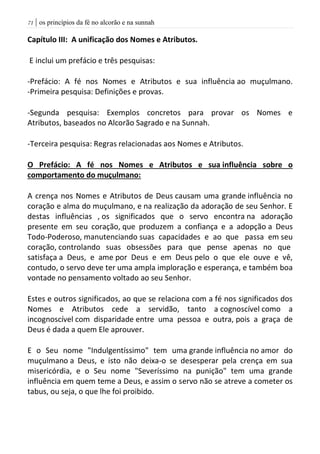 | os princípios da fé no alcorão e na sunnah70
Capítulo III: A unificação dos Nomes e Atributos.
E inclui um prefácio e três pesquisas:
-Prefácio: A fé nos Nomes e Atributos e sua influência ao muçulmano.
-Primeira pesquisa: Definições e provas.
-Segunda pesquisa: Exemplos concretos para provar os Nomes e
Atributos, baseados no Alcorão Sagrado e na Sunnah.
-Terceira pesquisa: Regras relacionadas aos Nomes e Atributos.
O Prefácio: A fé nos Nomes e Atributos e sua influência sobre o
comportamento do muçulmano:
A crença nos Nomes e Atributos de Deus causam uma grande influência no
coração e alma do muçulmano, e na realização da adoração de seu Senhor. E
destas influências , os significados que o servo encontra na adoração
presente em seu coração, que produzem a confiança e a adopção a Deus
Todo-Poderoso, manutenciando suas capacidades e ao que passa em seu
coração, controlando suas obsessões para que pense apenas no que
satisfaça a Deus, e ame por Deus e em Deus pelo o que ele ouve e vê,
contudo, o servo deve ter uma ampla imploração e esperança, e também boa
vontade no pensamento voltado ao seu Senhor.
Estes e outros significados, ao que se relaciona com a fé nos significados dos
Nomes e Atributos cede a servidão, tanto a cognoscível como a
incognoscível com disparidade entre uma pessoa e outra, pois a graça de
Deus é dada a quem Ele aprouver.
E o Seu nome "Indulgentíssimo" tem uma grande influência no amor do
muçulmano a Deus, e isto não deixa-o se desesperar pela crença em sua
misericórdia, e o Seu nome "Severíssimo na punição" tem uma grande
influência em quem teme a Deus, e assim o servo não se atreve a cometer os
tabus, ou seja, o que lhe foi proibido.
 