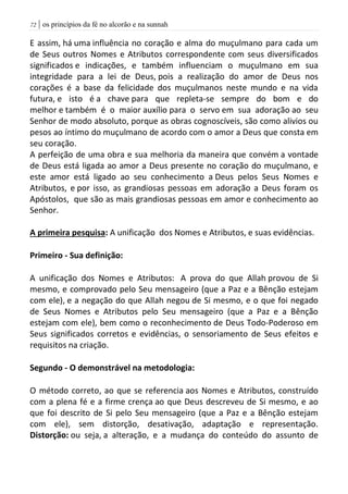 | os princípios da fé no alcorão e na sunnah72
E assim, há uma influência no coração e alma do muçulmano para cada um
de Seus outros Nomes e Atributos correspondente com seus diversificados
significados e indicações, e também influenciam o muçulmano em sua
integridade para a lei de Deus, pois a realização do amor de Deus nos
corações é a base da felicidade dos muçulmanos neste mundo e na vida
futura, e isto é a chave para que repleta-se sempre do bom e do
melhor e também é o maior auxílio para o servo em sua adoração ao seu
Senhor de modo absoluto, porque as obras cognoscíveis, são como alivios ou
pesos ao íntimo do muçulmano de acordo com o amor a Deus que consta em
seu coração.
A perfeição de uma obra e sua melhoria da maneira que convém a vontade
de Deus está ligada ao amor a Deus presente no coração do muçulmano, e
este amor está ligado ao seu conhecimento a Deus pelos Seus Nomes e
Atributos, e por isso, as grandiosas pessoas em adoração a Deus foram os
Apóstolos, que são as mais grandiosas pessoas em amor e conhecimento ao
Senhor.
A primeira pesquisa: A unificação dos Nomes e Atributos, e suas evidências.
Primeiro - Sua definição:
A unificação dos Nomes e Atributos: A prova do que Allah provou de Si
mesmo, e comprovado pelo Seu mensageiro (que a Paz e a Bênção estejam
com ele), e a negação do que Allah negou de Si mesmo, e o que foi negado
de Seus Nomes e Atributos pelo Seu mensageiro (que a Paz e a Bênção
estejam com ele), bem como o reconhecimento de Deus Todo-Poderoso em
Seus significados corretos e evidências, o sensoriamento de Seus efeitos e
requisitos na criação.
Segundo - O demonstrável na metodologia:
O método correto, ao que se referencia aos Nomes e Atributos, construído
com a plena fé e a firme crença ao que Deus descreveu de Si mesmo, e ao
que foi descrito de Si pelo Seu mensageiro (que a Paz e a Bênção estejam
com ele), sem distorção, desativação, adaptação e representação.
Distorção: ou seja, a alteração, e a mudança do conteúdo do assunto de
 