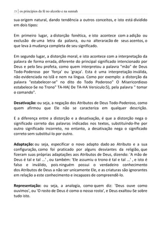 | os princípios da fé no alcorão e na sunnah73
sua origem natural, dando tendência a outros conceitos, e isto está dividido
em dois tipos:
Em primeiro lugar, a distorção fonética, e isto acontece com a adição ou
exclusão de uma letra da palavra, ou na alteraracão de seus acentos, o
que leva à mudança completa de seu significado.
Em segundo lugar, a distorção moral, e isto acontece com a interpretação da
palavra de forma errada, diferente do principal significado intencionado por
Deus e pelo Seu profeta, como quem interpretou a palavra "mão" de Deus
Todo-Poderoso por 'força' ou 'graça'. Esta é uma interpretação inválida,
não evidenciada no Islã e nem na língua. Como por exemplo: a distorção da
palavra "estabelecer-se" no dito do Todo Poderoso" O Misericordioso
estabelece-Se no Trono" TA-HA( De TA-HA Versiculo:5), pela palavra " tomar
o comando".
Desativação: ou seja, a negação dos Atributos de Deus Todo-Poderoso, como
quem afirmou que Ele não se caracteriza em qualquer descrição.
E a diferença entre a distorção e a desativação, é que a distorção nega o
significado correto das palavras indicadas nos textos, substituíndo-lhe por
outro significado incorreto, no entanto, a desativação nega o significado
correto sem substituí-lo por outro.
Adaptação: ou seja, especificar o novo adapto dado ao Atributo e a sua
configuração, como foi praticado por alguns desviantes da religião, que
fizeram suas próprias adaptações aos Atributos de Deus, dizendo: 'A mão de
Deus é tal e tal ...' , ou também: 'Ele assumiu o trono é tal e tal ...' , e isto é
falso e inválido, pois ninguém possui o verdadeiro conhecimento
dos Atributos de Deus a não ser unicamente Ele, e as criaturas são ignorantes
em relação a este conhecimento e incapazes de compreendê-lo.
Representação: ou seja, a analogia, como quem diz: 'Deus ouve como
ouvimos', ou 'O rosto de Deus é como o nosso rosto', e Deus exaltou-Se sobre
tudo isto.
 
