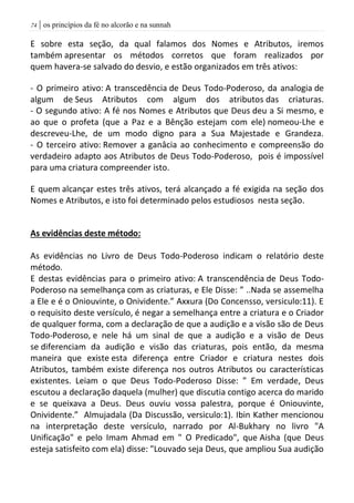 | os princípios da fé no alcorão e na sunnah74
E sobre esta seção, da qual falamos dos Nomes e Atributos, iremos
também apresentar os métodos corretos que foram realizados por
quem havera-se salvado do desvio, e estão organizados em três ativos:
- O primeiro ativo: A transcedência de Deus Todo-Poderoso, da analogia de
algum de Seus Atributos com algum dos atributos das criaturas.
- O segundo ativo: A fé nos Nomes e Atributos que Deus deu a Si mesmo, e
ao que o profeta (que a Paz e a Bênção estejam com ele) nomeou-Lhe e
descreveu-Lhe, de um modo digno para a Sua Majestade e Grandeza.
- O terceiro ativo: Remover a ganâcia ao conhecimento e compreensão do
verdadeiro adapto aos Atributos de Deus Todo-Poderoso, pois é impossível
para uma criatura compreender isto.
E quem alcançar estes três ativos, terá alcançado a fé exigida na seção dos
Nomes e Atributos, e isto foi determinado pelos estudiosos nesta seção.
As evidências deste método:
As evidências no Livro de Deus Todo-Poderoso indicam o relatório deste
método.
E destas evidências para o primeiro ativo: A transcendência de Deus Todo-
Poderoso na semelhança com as criaturas, e Ele Disse: ” ..Nada se assemelha
a Ele e é o Oniouvinte, o Onividente.” Axxura (Do Concensso, versiculo:11). E
o requisito deste versículo, é negar a semelhança entre a criatura e o Criador
de qualquer forma, com a declaração de que a audição e a visão são de Deus
Todo-Poderoso, e nele há um sinal de que a audição e a visão de Deus
se diferenciam da audição e visão das criaturas, pois então, da mesma
maneira que existe esta diferença entre Criador e criatura nestes dois
Atributos, também existe diferença nos outros Atributos ou características
existentes. Leiam o que Deus Todo-Poderoso Disse: ” Em verdade, Deus
escutou a declaração daquela (mulher) que discutia contigo acerca do marido
e se queixava a Deus. Deus ouviu vossa palestra, porque é Oniouvinte,
Onividente.” Almujadala (Da Discussão, versiculo:1). Ibin Kather mencionou
na interpretação deste versículo, narrado por Al-Bukhary no livro "A
Unificação" e pelo Imam Ahmad em " O Predicado", que Aisha (que Deus
esteja satisfeito com ela) disse: "Louvado seja Deus, que ampliou Sua audição
 