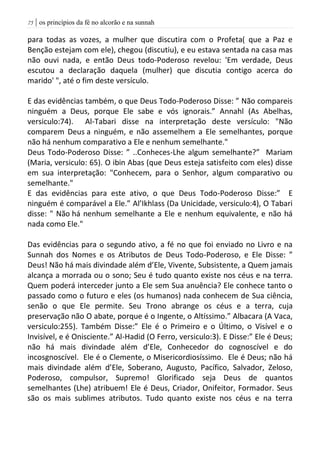 | os princípios da fé no alcorão e na sunnah75
para todas as vozes, a mulher que discutira com o Profeta( que a Paz e
Benção estejam com ele), chegou (discutiu), e eu estava sentada na casa mas
não ouvi nada, e então Deus todo-Poderoso revelou: 'Em verdade, Deus
escutou a declaração daquela (mulher) que discutia contigo acerca do
marido' ", até o fim deste versículo.
E das evidências também, o que Deus Todo-Poderoso Disse: ” Não compareis
ninguém a Deus, porque Ele sabe e vós ignorais.” Annahl (As Abelhas,
versiculo:74). Al-Tabari disse na interpretação deste versículo: "Não
comparem Deus a ninguém, e não assemelhem a Ele semelhantes, porque
não há nenhum comparativo a Ele e nenhum semelhante."
Deus Todo-Poderoso Disse: ” ..Conheces-Lhe algum semelhante?” Mariam
(Maria, versiculo: 65). O ibin Abas (que Deus esteja satisfeito com eles) disse
em sua interpretação: "Conhecem, para o Senhor, algum comparativo ou
semelhante."
E das evidências para este ativo, o que Deus Todo-Poderoso Disse:” E
ninguém é comparável a Ele.” Al’Ikhlass (Da Unicidade, versiculo:4), O Tabari
disse: " Não há nenhum semelhante a Ele e nenhum equivalente, e não há
nada como Ele."
Das evidências para o segundo ativo, a fé no que foi enviado no Livro e na
Sunnah dos Nomes e os Atributos de Deus Todo-Poderoso, e Ele Disse: ”
Deus! Não há mais divindade além d’Ele, Vivente, Subsistente, a Quem jamais
alcança a morrada ou o sono; Seu é tudo quanto existe nos céus e na terra.
Quem poderá interceder junto a Ele sem Sua anuência? Ele conhece tanto o
passado como o futuro e eles (os humanos) nada conhecem de Sua ciência,
senão o que Ele permite. Seu Trono abrange os céus e a terra, cuja
preservação não O abate, porque é o Ingente, o Altíssimo.” Albacara (A Vaca,
versiculo:255). Também Disse:” Ele é o Primeiro e o Último, o Visível e o
Invisível, e é Onisciente.” Al-Hadid (O Ferro, versiculo:3). E Disse:” Ele é Deus;
não há mais divindade além d’Ele, Conhecedor do cognoscível e do
incosgnoscível. Ele é o Clemente, o Misericordiosíssimo. Ele é Deus; não há
mais divindade além d’Ele, Soberano, Augusto, Pacífico, Salvador, Zeloso,
Poderoso, compulsor, Supremo! Glorificado seja Deus de quantos
semelhantes (Lhe) atribuem! Ele é Deus, Criador, Onifeitor, Formador. Seus
são os mais sublimes atributos. Tudo quanto existe nos céus e na terra
 