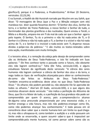 | os princípios da fé no alcorão e na sunnah76
glorifica-O, porque é o Poderoso, o Prudentíssimo.” Al-Haxr (O Desterro,
versiculos: 22,23,24).
E na Sunnah, o Hadith de Abi Hurairah narrado por Muslim em seu Sahih, que
disse: "O mensageiro de Deus (que a Paz e a Bênção estejam com ele)
mandava-nos dizer quando fossemos dormir: 'Ó Senhor dos céus, Senhor da
terra, e o Senhor do Trono Poderoso, o nosso Senhor e Senhor de tudo, o
Germinador das plantas graníferas e das nucleadas, Quem enviou a Torah, a
Bíblia e o Alcorão, amparo-me em Ti do mal de cada ser que o Senhor agarra
pelo topete. Ó Senhor, Tu és o primeiro e não há nada antes de Ti, e O
Senhor é o Último e não há nada após a Ti, o Senhor é o visível e não há nada
acima de Ti, e o Senhor é o invisível e nada existe sem Ti, dispense nossas
dívidas e polpe-nos da pobreza.' " E são muitos os textos relatados sobre
esta seção, manifestados com muita limitação.
E o terceiro ativo, é a remoção da cobiça pelo desejo de compreender como
são os Atributos de Deus Todo-Poderoso, e isto foi indicado em Suas
palavras: ” Ele lhes conhece tanto o passado como o futuro, não obstante
eles não logrem conhecê-Lo.” Taha (De Taha, versiculo:110), e alguns
estudiosos falaram do significado deste versiculo: "A ciência dos seres
humanos não logram conhecer a ciência do Senhor dos céus e da terra, e
nega todos os tipos de verificações alcançadas para obter-se conhecimento
de como são feitos os Atributos de Deus Todo-Poderoso."
Também encontra-se evidências deste ativo no que Deus Todo-Poderoso
Disse: ” Os olhares não podem percebê-Lo, não obstante Ele Se apercebe de
todos os olhares..” Alan’am (O Gado, versiculo:103), e o que alguns dos
cientistas disseram deste versiculo: " Isto indica a perfeição do Altíssimo de
Deus, que Ele é o Maior de tudo, e a perfeição da Sua grandeza não pode ser
compreendida por quem O acerca, pois a compreensão é o alcance
de alguma coisa procurada proporcionada por uma excessiva visão, e o
Senhor enxerga a vida futura, mas nós não podemos enxergar como Ele,
como não podemos alcançar Seu conhecimento.” E toda pessoa em sã
consciência deve saber que a mente humana tem um limite na qual chega-
rá, mas não o ultrapassa-rá, como também a audição e a visão possuem um
limite onde se encerrarão, e quem assumir saber o que é impossível ser
compreendido pela mente humana, tal como pensar sobre como são os
 