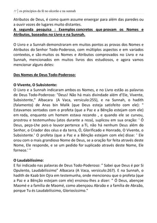 | os princípios da fé no alcorão e na sunnah77
Atributos de Deus, é como quem assume enxergar para além das paredes ou
a ouvir vozes de lugares muito distantes.
A segunda pesquisa : Exemplos concretos que provam os Nomes e
Atributos, baseados no Livro e na Sunnah.
O Livro e a Sunnah demonstraram em muitos pontos as provas dos Nomes e
Atributos do Senhor Todo-Poderoso, com múltiplos aspectos e em variados
contextos, e são muitos os Nomes e Atributos comprovados no Livro e na
Sunnah, mencionados em muitos livros dos estudiosos, e agora vamos
mencionar alguns deles:
Dos Nomes de Deus Todo-Poderoso:
O Vivente, O Subsistente:
O Livro e a Sunnah indicaram ambos os Nomes, e no Livro estão as palavras
de Deus Todo-Poderoso: "Deus! Não há mais divindade além d’Ele, Vivente,
Subsistente,” Albacara (A Vaca, versiculo:255), e na Sunnah, o hadith
(falamento) de Anas bin Malik (que Deus esteja satisfeito com ele): "
Estavamos sentados com o profeta (que a Paz e a Bênção estejam com ele)
em roda, enquanto um homem estava rezando , e quando ele se curvou,
prostrou e testemunhou (atos durante a reza), suplicou em sua oração: ' Ó
Deus, peço-Lhe pois o louvor pertence a Ti, não há nenhum Deus além do
Senhor, o Criador dos céus e da terra, Ó, Glorificado e Honrado, O Vivente, o
Subsistente.' O profeta (que a Paz e a Bênção estejam com ele) disse: ' Ele
orou com o mais grandioso Nome de Deus, se a oração for feita através deste
Nome, Ele responde, e se um pedido for suplicado através deste Nome, Ele
fornece.' "
O Laudabilíssimo:
E foi indicado nas palavras de Deus Todo-Poderoso: ” Sabei que Deus é por Si
Opulento, Laudabilíssimo” Albacara (A Vaca, versiculo:267). E na Sunnah, o
hadith de Kaab bin Ojra em testemunha, onde mencionou que o profeta (que
a Paz e a Bênção estejam com ele) ensinou-lhes a dizer: ” Ó Deus, abençoe
Maomé e a família de Maomé, como abençoou Abraão e a família de Abraão,
porque Tu és Laudabilíssimo, Gloriosíssimo."
 