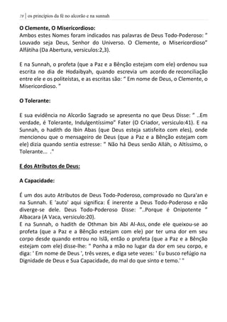| os princípios da fé no alcorão e na sunnah78
O Clemente, O Misericordioso:
Ambos estes Nomes foram indicados nas palavras de Deus Todo-Poderoso: ”
Louvado seja Deus, Senhor do Universo. O Clemente, o Misericordioso”
Alfátiha (Da Abertura, versiculos:2,3).
E na Sunnah, o profeta (que a Paz e a Bênção estejam com ele) ordenou sua
escrita no dia de Hodaibyah, quando escrevia um acordo de reconciliação
entre ele e os politeístas, e as escritas são: “ Em nome de Deus, o Clemente, o
Misericordioso. ”
O Tolerante:
E sua evidência no Alcorão Sagrado se apresenta no que Deus Disse: ” ..Em
verdade, é Tolerante, Indulgentíssimo” Fater (O Criador, versiculo:41). E na
Sunnah, o hadith do Ibin Abas (que Deus esteja satisfeito com eles), onde
mencionou que o mensageiro de Deus (que a Paz e a Bênção estejam com
ele) dizia quando sentia estresse: ” Não há Deus senão Alláh, o Altíssimo, o
Tolerante... ."
E dos Atributos de Deus:
A Capacidade:
É um dos auto Atributos de Deus Todo-Poderoso, comprovado no Qura'an e
na Sunnah. E 'auto' aqui significa: É inerente a Deus Todo-Poderoso e não
diverge-se dele. Deus Todo-Poderoso Disse: ”..Porque é Onipotente ”
Albacara (A Vaca, versiculo:20).
E na Sunnah, o hadith de Othman bin Abi Al-Ass, onde ele queixou-se ao
profeta (que a Paz e a Bênção estejam com ele) por ter uma dor em seu
corpo desde quando entrou no Islã, então o profeta (que a Paz e a Bênção
estejam com ele) disse-lhe: " Ponha a mão no lugar da dor em seu corpo, e
diga: ' Em nome de Deus ', três vezes, e diga sete vezes: ' Eu busco refúgio na
Dignidade de Deus e Sua Capacidade, do mal do que sinto e temo.' "
 