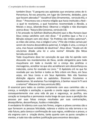 | os princípios da fé no alcorão e na sunnah8
também Disse: ”E pergunta aos apóstolos que enviamos antes de ti:
Porventura, foi-vos prescrito, em lugar do Clemente, deidades, para
que fossem adoradas? ” Azzukhruf (Dos Ornamentos, versiculo:45), e
Disse: ” Prescreveu-vos a mesma religião que havia instituído a Noé--
-a qual te revelamos, a qual havíamos recomendado a Abraão, a
Moisés e Jesus, (dizendo-lhes): Observai a religião e não discrepeis
acerca disse; ”Axxura (Do Concenso, versiculo:13).
E foi provado no Sahihain (Bukhary,Muslim) que o Abu Hurayra (que
Deus esteja satisfeito com ele) disse: ” O profeta (que a Paz e a
Bênção estejam com ele) disse: ‘Os Profetas são irmãos paternais*,
as mães são várias, mas a religão é uma.’ (*Ele são irmãos carnais por
serem de mesma descendência paterna). A religão é uma, a crença é
uma, mas houve variedade de doutrinas”, Deus disse: ”Acada um de
vós,temos ditado uma lei e uma norma” Almaida (Da Mesa
Servida,versiculo 48).
Todo muçulmano deve ter convicção de que não há opinião nem
discussão nos mandamentos de Deus, sendo obrigatório para todo
muçulmano em todo o mundo ter a crença dos profetas e
mensageiros, acreditar no que eles acreditaram sem desconfiança ou
indecisão, como foi revelado no Livro: ” O Apóstolo crê no que foi
revelado por seu Senhor e todos os fiéis crêem em Deus, em Seus
anjos, em Seus Livros e em Seus Apóstolos. Nós não fazemos
distinção alguma entre os apóstolos. Disseram: Escutamos e
obedecemos. Só anelamos Tua indulgência, ó Senhor nosso! A Ti será
o retorno!” Albacara (A Vaca,versiculo:285).
O essencial para todos os crentes juntamente com seus caminhos são: a
crença, a rendição e aceitação; e quando o crente segue estes caminhos,
consequentemente vive uma vida de paz e segurança, se purifica, seu
coração se tranquiliza e permanece muito longe do que causa a perdição das
pessoas por suas falsas crenças resultadas por suas contrariações,
desequilíbrios, desconfianças, ilusões e indecições.
A verdadeira fé islâmica com suas leis firmes, origens e pilares corretos são o
que fornecem as pessoas felicidade, nobreza e vitória na vida terrena e na
vida futura, pela clareza e confirmação de suas regras, evidências e provas, e
ela engrena com a criação divina, tanto quanto com os puros corações e
mentes, e tudo isto não confere justificação para encontrar desculpas .
 