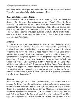 | os princípios da fé no alcorão e na sunnah81
o Último e não há nada após a Ti, o Senhor é o visível e não há nada acima de
Ti, e o Senhor é o invisível e não há nada após a Ti,...”
O Ato de Estabelecerse no Trono:
Uma descrição prática fixada no Livro e na Sunnah, Deus Todo-Poderoso
Disse: ” Do Clemente Que estabelece-se no Trono” Taha (De Taha,
versiculo:5). E de Kotada bin Al-no’aman (que Deus esteja satisfeito com ele)
que disse:" Eu ouvi o mensageiro de Deus (que a Paz e a Bênção estejam com
ele) dizer: ' Quando Deus terminou a sua criação, estabelece-Se no Seu
Trono”, e estabelecer na linguagem significa: Estatura, altura, estabilidade e
crescimento, e o ato de Deus estabelecer-se no Seu Trono é um ato que
convém a Sua Majestade.
As Falas:
É uma auto descrição dependendo do tipo, e uma descrição prática
dependendo dos membros do discurso, o Todo-Poderoso fala quando Quizer,
e como Quizer com ouvidas falas, e o que indica esta descrição são as
evidências no Livro e na Sunnah. O Todo-Poderoso Disse: ” ..e Deus falou a
Moisés diretamente” Annisá (As Mulheres, versiculo:164). E Disse: ” E
quando Moisés chegou ao lugar que lhe foi designado e seu Senhor lhe falou,
orou assim: Ó Senhor meu, permite-me que Te contemple!” Al’araf ( Os
Cimos, versiculo:143). E na Sunnah, o hadith de Abi Horairah (que Deus esteja
satisfeito com ele) que disse: " O mensageiro de Deus (que a Paz e a Bênção
estejam com ele) falou: ' Adão e Moisés argumentavam, então Moisés disse-
lhe: Ó Adão, você é nosso pai, que nos desapontou, e nos tirou do Paraíso.
Adão disse-lhe: Ó Moisés, Deus escolheu você com Suas palavras, e escreveu-
lhe a Torát com Suas mãos.' ”
O Rosto:
Uma auto descrição, dita a Deus Todo-Poderoso, e fixada no Livro e na
Sunnah, Ele Disse: ” ..e não praticais boas ações senão com a aspiração de
contemplardes o Rosto de Deus” Albacara (A Vaca, versiculo:272), e também
Disse:” E só subsistirá o Rosto de seu Senhor, Majestoso, Honorabilíssimo.”
Arrahman (Do Clemente, versiculo:27). E na Sunnah, o hadith de Jaber bin
Abd Alah onde disse: " Conforme foi revelado neste versiculo: ' Dize: Ele é
capaz de infligir-vos um castigo celestial ou terreno, ou confundir-vos em
 