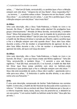 | os princípios da fé no alcorão e na sunnah80
seitas, ...’ " Alan’am (O Gado, versiculo:65), e o profeta (que a Paz e a Bênção
estejam com ele) disse: " Amparo-me em Seu Rosto", Deus respondeu-lhe:”
...ou terreno...” , o profeta voltou a dizer: "Amparo-me em Seu Rosto", então
Deus disse: ” ..ou confundir-vos em seitas..”, e por fim o profeta (que a Paz e
a Bênção estejam com ele) disse:” Isto é mais fácil."
As Mãos:
Uma auto descrição, dita a Deus Todo-Poderoso, e fixada no Livro e na
Sunnah, Ele Disse: ” ..Qual! Suas mãos estão abertas! Ele prodigaliza Suas
graças criteriosamente.” Almaida (A Mesa Servida, versiculo:64), e também
Disse:” (Deus lhe) perguntou: Ó Lúcifer, que te impede de te prostrares ante
o que criei com Minhas Mãos?” Sad (A Letra Sad, versiculo:75). E na Sunnah,
o hadith de Abi Mousa Al-Ashari e narrado por Muslim, sobre o profeta (que
a Paz e a Bênção estejam com ele) quando disse:” Deus abre Suas mãos
durante a noite, a fim de receber o arrependimento do agressor do dia, e
abre Suas Mãos durante o dia, a fim de receber o arrependimento do
agressor da noite, até que o sol nasça do oeste.”
Os Olhos:
Uma auto descrição, dita a Deus Todo-Poderoso, e fixada no Livro e na
Sunnah, Ele Disse: ”..para que fosses criado sob Minha vigilância.” Taha (De
Taha, versiculo:39), e também Disse: ” E constrói a arca sob Nossa
vigilância..” Hud (De Hud, versiculo:37). E na Sunnah, o hadith de Abd Alah
bin Omar (que Deus esteja satisfeito com eles) no Sahihain, onde
mencionou o que profeta (que a Paz e a Bênção estejam com ele) disse: ” ‘
Deus não está escondido de vocês, e Deus não é caolho ’, apontando com a
mão para seus olhos, ‘ O Anticristo é caolho do olho direito, e seu olho é
como uma uva flutuante.’ ”
O Pé:
É uma auto descrição, comprovada do Senhor Todo-Poderoso nos corretos
hadith. E entre eles, o hadith de Abi Horairah da discussão entre o paraíso e o
inferno: " O inferno não se encherá até Deus Todo-Poderoso por o Seu pé, e
o inferno responde: basta, basta, basta, mas ele preenche-se, e debatem-se
uns aos outros." E em outros hadith no Sahihain onde foi dito:” Deus põe Seu
pé nela..”.
 