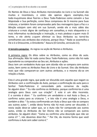 | os princípios da fé no alcorão e na sunnah82
Os Nomes de Deus e Seus Atributos mencionados no Livro e na Sunnah são
muitos e incontáveis, e estes são apenas alguns exemplos, mas
todo muçulmano deve fixá-los a Deus Todo-Poderoso como convém a Sua
Majestade e Sua perfeição, como Deus comprovou de Si mesmo para Suas
criaturas, e também foram comprovados pelo Seu mensageiro (que a Paz e a
Bênção estejam com ele) em sua Sunnah, sendo ele o mais sábio das
criaturas e o mais digno de confiança em conselhos, o mais eloquente e o
mais informativo na declaração e instrução, o mais piedoso e quem mais O
teme, e ele alerta a quem eliminar os Seus Atributos ou torná-los
semelhantes aos atributos das criaturas, porque Deus “ Nada se assemelha a
Ele e é o Oniouvinte, o Onividente.” Axxura (O Concílio, versiculo:11).
A terceira pesquisa: As regras na seção de Nomes e Atributos.
A primeira regra: Os ditos sobre os Atributos, como os ditos do auto.
Sua afirmação: Não há nada como Deus Todo-Poderoso, como não há nada
equivalente ou comparativo ao Seu ser, Atributos e ações.
Deus tem um verdadeiro Auto que sem dúvida não se compara com outros
autos, bem como os Atributos fixos do Livro e da Sunnat. Eles são Atributos
reais que não comparam-se com outros atributos, e o mesmo diz-se em
relação a Autos.
Esta é uma grande regra, que pode ser discutida com aqueles que negam os
Atributos com a confirmação do Auto, porque a confirmação do auto para o
Senhor Todo-Poderoso é concordada pelo consenso da nação.
Se alguém dizer: “ Eu não confirmo os Atributos, porque confirmá-los é uma
analogia para Deus com sua criação”. E este é um dito incorreto.
E o correto é dizer: “ Eu confirmo um verdadeiro e real Auto a Deus, e
confirmo autos para as criaturas “, e isto não é uma analogia a Deus, e
também o dito: “ Eu estou confirmando um Auto a Deus que não se compara
aos outros autos “, então desta forma não há mais como ser discutido. E
nesta seção deve-se saber que, se o Auto não for comparado aos outros
autos, então os Atributos do Ser Divino não se comparam aos outros
atributos. Se alguém dizer: “Como eu confirmo uma descrição que não sei
como é? ”, nós devemos dizer-lhe: “ Por Ele, da mesma forma que você
confirmou o Auto sem saber como é.”
 