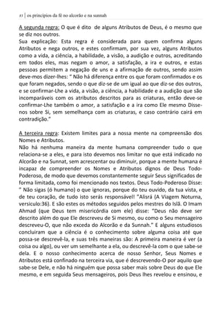 | os princípios da fé no alcorão e na sunnah83
A segunda regra: O que é dito de alguns Atributos de Deus, é o mesmo que
se diz nos outros.
Sua explicação: Esta regra é considerada para quem confirma alguns
Atributos e nega outros, e estes confirmam, por sua vez, alguns Atributos
como a vida, a ciência, a habilidade, a visão, a audição e outros, acreditando
em todos eles, mas negam o amor, a satisfação, a ira e outros, e estas
pessoas permitem a negação de uns e a afirmação de outros, sendo assim
deve-mos dizer-lhes: “ Não há diferença entre os que foram confirmados e os
que foram negados, sendo o que diz-se de um igual ao que diz-se dos outros,
e se confirmar-Lhe a vida, a visão, a ciência, a habilidade e a audição que são
incomparáveis com os atributos descritos para as criaturas, então deve-se
confirmar-Lhe também o amor, a satisfação e a ira como Ele mesmo Disse-
nos sobre Si, sem semelhança com as criaturas, e caso contrário cairá em
contradição.”
A terceira regra: Existem limites para a nossa mente na compreensão dos
Nomes e Atributos.
Não há nenhuma maneira da mente humana compreender tudo o que
relaciona-se a eles, e para isto devemos nos limitar no que está indicado no
Alcorão e na Sunnat, sem acrescentar ou diminuir, porque a mente humana é
incapaz de compreender os Nomes e Atributos dignos de Deus Todo-
Poderoso, de modo que devemos constantemente seguir Seus significados de
forma limitada, como foi mencionado nos textos. Deus Todo-Poderoso Disse:
” Não sigas (ó humano) o que ignoras, porque do teu ouvido, da tua vista, e
de teu coração, de tudo isto serás responsável! ”Alisrá (A Viagem Noturna,
versiculo:36). E são estes os métodos seguidos pelos mestres do Islã. O Imam
Ahmad (que Deus tem misericórdia com ele) disse: “Deus não deve ser
descrito além do que Ele descreveu de Si mesmo, ou como o Seu mensageiro
descreveu-O, que não exceda do Alcorão e da Sunnah.” E alguns estudiosos
concluiram que a ciência é o conhecimento sobre alguma coisa até que
possa-se descrevê-la, e suas três maneiras são: A primeira maneira é ver (a
coisa ou algo), ou ver um semelhante a ela, ou descrevê-la com o que sabe-se
dela. E o nosso conhecimento acerca de nosso Senhor, Seus Nomes e
Atributos está confinado na terceira via, que é descrevendo-O por aquilo que
sabe-se Dele, e não há ninguém que possa saber mais sobre Deus do que Ele
mesmo, e em seguida Seus mensageiros, pois Deus lhes revelou e ensinou, e
 