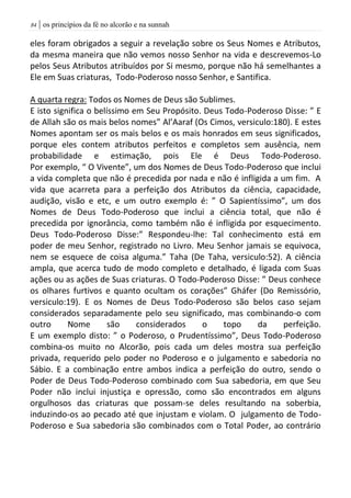 | os princípios da fé no alcorão e na sunnah84
eles foram obrigados a seguir a revelação sobre os Seus Nomes e Atributos,
da mesma maneira que não vemos nosso Senhor na vida e descrevemos-Lo
pelos Seus Atributos atribuídos por Si mesmo, porque não há semelhantes a
Ele em Suas criaturas, Todo-Poderoso nosso Senhor, e Santifica.
A quarta regra: Todos os Nomes de Deus são Sublimes.
E isto significa o belíssimo em Seu Propósito. Deus Todo-Poderoso Disse: ” E
de Allah são os mais belos nomes” Al’Aaraf (Os Cimos, versiculo:180). E estes
Nomes apontam ser os mais belos e os mais honrados em seus significados,
porque eles contem atributos perfeitos e completos sem ausência, nem
probabilidade e estimação, pois Ele é Deus Todo-Poderoso.
Por exemplo, “ O Vivente”, um dos Nomes de Deus Todo-Poderoso que inclui
a vida completa que não é precedida por nada e não é infligida a um fim. A
vida que acarreta para a perfeição dos Atributos da ciência, capacidade,
audição, visão e etc, e um outro exemplo é: ” O Sapientíssimo”, um dos
Nomes de Deus Todo-Poderoso que inclui a ciência total, que não é
precedida por ignorância, como também não é infligida por esquecimento.
Deus Todo-Poderoso Disse:” Respondeu-lhe: Tal conhecimento está em
poder de meu Senhor, registrado no Livro. Meu Senhor jamais se equivoca,
nem se esquece de coisa alguma.” Taha (De Taha, versiculo:52). A ciência
ampla, que acerca tudo de modo completo e detalhado, é ligada com Suas
ações ou as ações de Suas criaturas. O Todo-Poderoso Disse: ” Deus conhece
os olhares furtivos e quanto ocultam os corações” Gháfer (Do Remissório,
versiculo:19). E os Nomes de Deus Todo-Poderoso são belos caso sejam
considerados separadamente pelo seu significado, mas combinando-o com
outro Nome são considerados o topo da perfeição.
E um exemplo disto: ” o Poderoso, o Prudentíssimo”, Deus Todo-Poderoso
combina-os muito no Alcorão, pois cada um deles mostra sua perfeição
privada, requerido pelo poder no Poderoso e o julgamento e sabedoria no
Sábio. E a combinação entre ambos indica a perfeição do outro, sendo o
Poder de Deus Todo-Poderoso combinado com Sua sabedoria, em que Seu
Poder não inclui injustiça e opressão, como são encontrados em alguns
orgulhosos das criaturas que possam-se deles resultando na soberbia,
induzindo-os ao pecado até que injustam e violam. O julgamento de Todo-
Poderoso e Sua sabedoria são combinados com o Total Poder, ao contrário
 