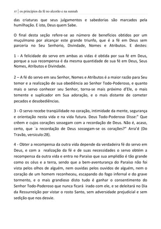 | os princípios da fé no alcorão e na sunnah85
das criaturas que seus julgamentos e sabedorias são marcados pela
humilhação. E isto, Deus quem Sabe.
O final desta seção refere-se ao número de benefícios obtidos por um
muçulmano por alcançar este grande triunfo, que é a fé em Deus sem
parceria no Seu Senhorio, Divindade, Nomes e Atributos. E destes:
1 - A felicidade do servo em ambas as vidas é obtida por sua fé em Deus,
porque a sua recompensa é da mesma quantidade de sua fé em Deus, Seus
Nomes, Atributos e Divindade.
2 – A fé do servo em seu Senhor, Nomes e Atributos é a maior razão para Seu
temor e a realização de sua obediência ao Senhor Todo-Poderoso, e quanto
mais o servo conhecer seu Senhor, torna-se mais próximo d’Ele, o mais
temente e suplicador em Sua adoração, e o mais distante de cometer
pecados e desobediências.
3 - O servo recebe tranqüilidade no coração, intimidade da mente, segurança
e orientação nesta vida e na vida futura. Deus Todo-Poderoso Disse:” Que
crêem e cujos corações sossegam com a recordação de Deus. Não é, acaso,
certo, que `a recordação de Deus sossegam-se os corações?” Arra’d (Do
Travão, versiculo:28).
4 - Obter a recompensa da outra vida depende da verdadeira fé do servo em
Deus, e com a realização da fé e de suas necessidades o servo obtém a
recompensa da outra vida e entra no Paraíso que sua amplidão é tão grande
como os céus e a terra, sendo que a bem-aventurança do Paraíso não foi
vista pelos olhos de alguém, nem ouvidas pelos ouvidos de alguém, nem o
coração de um homem reconheceu, escapando do fogo infernal e do grave
tormento, e o mais grandioso disto tudo é ganhar o consentimento do
Senhor Todo-Poderoso que nunca ficará irado com ele, e se deleitará no Dia
da Ressurreição por vistar o rosto Santo, sem adversidade prejudicial e sem
sedição que nos desvie.
 