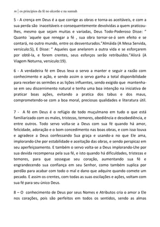 | os princípios da fé no alcorão e na sunnah86
5 - A crença em Deus é a que corrige as obras e torna-as aceitáveis, e com a
sua perda são inaceitáveis e consequentemente devolvidas a quem praticou-
lhes, mesmo que sejam muitas e variadas, Deus Todo-Poderoso Disse: ”
Quanto `aquele que renegar a fé , sua obra tornar-se-á sem efeito e se
contará, no outro mundo, entre os desventurados.”Almáida (A Mesa Servida,
versiculo:5), E Disse: ” Aqueles que anelarem a outra vida e se esforçarem
por obtê-la, e forem crentes, seus esforços serão retribuídos.”Alisrá (A
Viagem Noturna, versiculo:19).
6 - A verdadeira fé em Deus leva o servo a manter e seguir a razão com
conhecimento e ação, e sendo assim o servo ganha a total disponibilidade
para receber os sermões e as lições influentes, sendo exigido que mantenha-
se em seu discernimento natural e tenha uma boa intenção na iniciativa de
praticar boas ações, evitando a pratica dos tabus e dos maus,
comprometendo-se com a boa moral, preciosas qualidades e literatura útil.
7 - A fé em Deus é o refúgio de todo muçulmano em tudo o que está
familiarizado com os males, tristezas, temores, obediência e desobediência, e
entre outros. Todo servo volta-se a Deus com sua fé quando há amor,
felicidade, adoração e o bom concedimento nas boas obras, e com isso louva
e agradece a Deus confessando Sua graça e usando-a no que Ele ama,
implorando-Lhe por estabilidade e aceitação das obras, e sendo perspicaz em
seu aperfeiçoamento. E também o servo volta-se a Deus implorando-Lhe por
sua devida recompensa pela sua fé, e isto quando há dificuldades, tristezas e
temores, para que sossegue seu coração, aumentando sua fé e
engrandecendo sua confiança em seu Senhor, como também suplica por
perdão para acabar com todo o mal e dano que adquire quando comete um
pecado. E assim os crentes, com todas as suas oscilações e ações, voltam com
sua fé para seu único Deus.
8 – O conhecimento de Deus por seus Nomes e Atributos cria o amor a Ele
nos corações, pois são perfeitos em todos os sentidos, sendo as almas
 