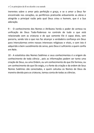 | os princípios da fé no alcorão e na sunnah87
inerentes sobre o amor pela perfeição e graça, e se o amor a Deus for
encontrado nos corações, os periféricos praticarão arduamente as obras e
atingirão a principal razão pela qual Deus criou o homem, que é a Sua
adoração.
9 - O conhecimento dos Nomes e Atributos herda o poder de certeza na
unificação de Deus Todo-Poderoso no controle de tudo o que está
relacionado com as criaturas e de que somente Ele é capaz disto, sem
parceria, sendo isto o que nos faz alcançar a verdadeira confiança em Deus
para intercalarmos entre nossos interesses religiosos e vitais, e com isto é
adquirido o bem sucedimento do servo, pois Deus é suficiente a quem confia
em Nele.
10 - A estatística dos Nomes Sublimes e seus conhecimentos é a origem do
conhecimento de toda ciência , pois as informações podem ser tanto uma
criação de Deus, ou uma Ordem, ou um conhecimento do que Ele formou, ou
um conhecimento do que Ele exigiu, e a fonte da criação e da ordem de Seus
Nomes Sublimes são conectados, e quem calculou os Nomes de Deus da
maneira devida para as criaturas, tomou conta de todas as ciências.
 