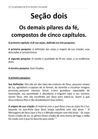 | os princípios da fé no alcorão e na sunnah88
Seção dois
Os demais pilares da fé,
compostos de cinco capítulos.
O primeiro capítulo: A fé nos anjos, definida em três pesquisas.
A primeira pesquisa: A definição dos anjos, a origem de sua criação, suas
descrições e características.
A segunda pesquisa: O estado e qualidade da fé nos anjos, e as evidências
disto.
A terceira pesquisa: Suas funções.
A primeira pesquisa:
Sua Definição: Eles são um dos tipos das criaturas de Deus, possuem corpos
de luz, agradáveis e capazes de se formar, de assimilar e visualizar imagens
preciosas, possuem intensas forças e uma grandiosa capacidade de
locomoção, sua quantidade é abundante e ninguém sabe o seu número,
exceto Deus, eles são escolhidos por Deus para adorá-Lo, fazem o que
Deus ordenou-lhes e não desobedeçem Suas ordens.
A origem de sua criação: O material com a qual Deus criou os anjos foi a luz,
baseado no que Aisha (que Deus estaja satisfeito com ela) disse: " O
Mensageiro de Deus (que a Paz e a Bênção estejam com ele) disse: ' Os anjos
foram criados de luz, os gênios foram criados de uma chama de fogo, e Adão
foi criado com o que foi descrito para vocês.' ”
 