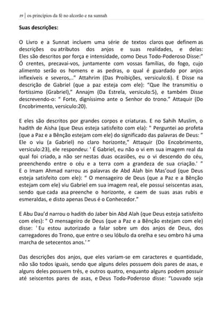 | os princípios da fé no alcorão e na sunnah89
Suas descrições:
O Livro e a Sunnat incluem uma série de textos claros que definem as
descrições ou atributos dos anjos e suas realidades, e delas:
Eles são descritos por força e intensidade, como Deus Todo-Poderoso Disse:”
Ó crentes, precavai-vos, juntamente com vossas famílias, do fogo, cujo
alimento serão os homens e as pedras, o qual é guardado por anjos
inflexíveis e severos,..” Attahrim (Das Proibições, versiculo:6). E Disse na
descrição de Gabriel (que a paz esteja com ele): “Que lhe transmitiu o
fortíssimo (Grabriel),” Annajm (Da Estrela, versiculo:5), e também Disse
descrevendo-o: “ Forte, digníssimo ante o Senhor do trono.” Attaquir (Do
Encobrimento, versiculo:20).
E eles são descritos por grandes corpos e criaturas. E no Sahih Muslim, o
hadith de Aisha (que Deus esteja satisfeito com ela): " Perguntei ao profeta
(que a Paz e a Bênção estejam com ele) do significado das palavras de Deus: ”
Ele o viu (a Gabriel) no claro horizonte,” Attaquir (Do Encobrimento,
versiculo:23), ele respondeu: ' É Gabriel, eu não o vi em sua imagem real da
qual foi criado, a não ser nestas duas ocasiões, eu o vi descendo do céu,
preenchendo entre o céu e a terra com a grandeza de sua criação.' ”
E o Imam Ahmad narrou as palavras de Abd Alah bin Mas’oud (que Deus
esteja satisfeito com ele): “ O mensageiro de Deus (que a Paz e a Bênção
estejam com ele) viu Gabriel em sua imagem real, ele possui seiscentas asas,
sendo que cada asa preenche o horizonte, e caem de suas asas rubis e
esmeraldas, e disto apenas Deus é o Conhecedor.”
E Abu Dau’d narrou o hadith do Jaber bin Abd Alah (que Deus esteja satisfeito
com eles): " O mensageiro de Deus (que a Paz e a Bênção estejam com ele)
disse: ' Eu estou autorizado a falar sobre um dos anjos de Deus, dos
carregadores do Trono, que entre o seu lóbulo da orelha e seu ombro há uma
marcha de setecentos anos.' ”
Das descrições dos anjos, que eles variam-se em caracteres e quantidade,
não são todos iguais, sendo que alguns deles possuem dois pares de asas, e
alguns deles possuem três, e outros quatro, enquanto alguns podem possuir
até seiscentos pares de asas, e Deus Todo-Poderoso disse: “Louvado seja
 