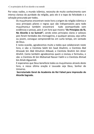 | os princípios da fé no alcorão e na sunnah9
Por estas razões, o mundo islâmico, necessita de muito conhecimento com
intensa clareza da puridade da religião, pois ele é o topo da felicidade e a
salvação procurada por todos.
Os muçulmanos encontram neste livro a origem da religião islâmica e
seus principais pilares e regras que são indispensáveis para todo
muçulmano,e também encontrará tudo acompanhado com
evidências e provas, pois é um livro que mostra “Os Princípios da fé,
No Alcorão e na Sunnah”, sendo estes principios claros e valiosos
pois foram herdados dos mensageiros, e qualquer pessoa, seja velha
ou jovem, consegue compreendê-los em curto tempo, em vontade
de Deus.
E nesta ocasião, agradecemos muito a todos que colaboraram neste
livro, e são: o Cientista Saleh bin Saad Alsahimi, o Cientista Abd
Alrazaak bin Abd Almuhsin Alibaad, o Cientista Ibrahim bin Amer
Alrahili. Como também agradecemos quem o revisou e formulou, e
são: o Cientista Ali bin Mohamad Nasser Fakihi e o Cientista Ahmad
bin Atiiah Algaamidi.
E esperamos que Deus benefecie todos os muçulmanos através deste
livro, e nossa última oração é Louvado seja Deus, Senhor do
Universo.
Secrretariado Geral da Academia do Rei Fahed para impressão do
Alcorão Sagrado.
 