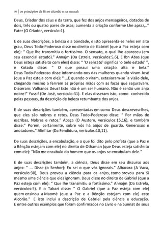 | os princípios da fé no alcorão e na sunnah91
Deus, Criador dos céus e da terra, que fez dos anjos mensageiros, dotados de
dois, três ou quatro pares de asas; aumenta a criação conforme Lhe apraz,..”
Fater (O Criador, versiculo:1).
E de suas descrições, a beleza e a bondade, e isto apresenta-se neles em alto
grau, Deus Todo-Poderoso disse no direito de Gabriel (que a Paz esteja com
ele): “ Que lhe transmitiu o fortíssimo. O sensato, o qual lhe apareceu (em
seu essencial estado).” Annajm (Da Estrela, versiculos:5,6). E Ibn Abas (que
Deus esteja satisfeito com eles) disse: “ 'O sensato' significa 'o belo estado' ",
e Kotada disse: " O que possui uma criação alta e bela."
Deus Todo-Poderoso disse informando-nos das mulheres quando viram José
(que a Paz esteja com ele): “ ...E quando o viram, extasiaram-se `a visão dele,
chegando mesmo a ferirem as próprias mãos com as facas que seguravam.
Disseram: Valhanos Deus! Este não é um ser humano. Não é senão um anjo
nobre!” Yussif (De José, versiculo:31). E elas disseram isto, como conhecido
pelas pessoas, da descrição de beleza retumbante dos anjos.
E de suas descrições também, apresentadas em como Deus descreveu-lhes,
que eles são nobres e retos. Deus Todo-Poderoso disse: “ Por mãos de
escribas, Nobres e retos.” Abaça (O Austero, versiculos:15,16), e também
disse:” Porém, certamente, sobre vós há anjos de guarda. Generosos e
anotadores.” Alinfitar (Da Fendidura, vericulos:10,11).
De suas descrições, a encabulação, e o que foi dito pelo profeta (que a Paz e
a Bênção estejam com ele) no direito de Othaman (que Deus esteja satisfeito
com ele): “Não me encabulo do homem que os anjos se encabulam dele.”
E de suas descrições também, a ciência, Deus disse em seu discurso aos
anjos: ” ... Disse (o Senhor): Eu sei o que vós ignorais.” Albacara (A Vaca,
versiculo:30), Deus provou a ciência para os anjos, como provou para Si
mesmo uma ciência que eles ignoram. Deus disse no direito de Gabriel (que a
Paz esteja com ele): “ Que lhe transmitiu o fortíssimo.” Annajm (Da Estrela,
versiculos:5). E o Tabari disse: " O Gabriel (que a Paz esteja com ele)
quem ensinou a Maomé (que a Paz e a Bênção estejam com ele) este
Alcorão." E isto inclui a descrição de Gabriel pela ciência e educação.
E entre outros exemplos que foram confirmados no Livro e na Sunnat de seus
 