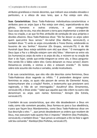 | os princípios da fé no alcorão e na sunnah90
atributos grandiosos e morais decentes, que indicam seus estados elevados e
particulars, e a alteza de seus lares, que a Paz esteja com eles.
Suas Características: Deus Todo-Poderoso individualizou características e
atributos para os anjos (que a Paz esteja com eles), especializando-os dos
gênios, humanos e outras criaturas, e por conseguinte:
Suas casas são no céu, mas eles descem a terra para implementar a ordem de
Deus na criação, e ao que foi-lhes atribuído de condução de seus próprios e
devidos afazeres. Deus Todo-Poderoso disse: ”Ele faz descer os anjos sobre
quem quer,entre Seus servos.” An-nahal (Das Abelhas, versiculo:2), e
também disse: ”E verás os anjos circundando o Trono Divino, celebrando os
louvores de seu Senhor.” Azzumar (Os Grupos, versiculo:75). E de Abi
Hurairah (que Deus esteja satisfeito com ele) que disse: " O mensageiro de
Deus (que a Paz e a Bênção estejam com ele) falou: ' Alternam-se entre vós
(os humanos) os anjos da noite e os anjos do dia, e reúnem-se na oração do
Aser e do Fajer, sendo que então integram-se entre vós, e Deus pergunta-
lhes sendo Ele o Sábio sobre eles: Como deixaram os meus servos?, dizem:
Deixamos-os orando, e viemos a eles e estavam orando.'” Os textos
sobre este assunto são muitos e variados, sendo incalculáveis.
E de suas características, que eles não são descritos como femininos, Deus
Todo-Poderoso disse negando os infiéis: ” E pretendem designar como
femininos os anjos, os quais não passam de servos do Clemente! Acaso,
testemunharam eles a criação? Porém, o testemunho que prestarem será
registrado, e hão de ser interrogados.” Azzukhruf (Dos Ornamentos,
versiculo:19), e Disse ainda: ” Sabei que aqueles que não crêem na outra vida
denominam os anjos com nomes femininos.” Annajm (Da Estrela,
versiculo:27).
E também de suas características, que eles não desobedecem a Deus em
nada, como não cometem pecados, Deus formou-os para a Sua obediência,
e para que façam Seus Mandamentos, como Deus Todo-Poderoso disse em
Sua descrição a eles: ” ...que jamais desobedecem as ordens que recebem de
Deus, mas executam tudo quanto lhes é imposto.” Attahrim (Das Proibições,
versiculo:6), e também Disse: ” Que jamais se anticipam a Ele no falar e agem
sob Seu comando.” Alanbiyá (Dos Profetas, versiculo:27).
 