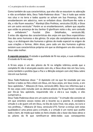 | os princípios da fé no alcorão e na sunnah92
Como também de suas características, que eles não se exaustam na adoração
e não se enfadam dela, Deus Todo-Poderoso disse: ” Seu é tudo que existe
nos céus e na terra e todos quanto se acham em Sua Presença, não se
ensoberbecem em adorá-Lo, nem se enfadam disso. Glorificam-No noite e
dia, e não ficam exaustos.” Alanbiyá (Dos Profetas, versiculos:19,20), e Disse
em um outro versiculo:” Porém se se ensoberbecerem, saibam que aqueles
que estão na presença de teu Senhor O glorificam noite e dia, sem contudo
se enfadarem.” Fussilat (Dos Detalhados, versiculo:38).
E estas são algumas das características dos anjos em que Deus especializou-
lhes dos seres humanos e dos gênios. Os anjos são completamente de outra
raça, e se distinguem dos humanos e gênios de modo especial na origem de
suas criações e formas. Além disso, para cada um dos humanos e gênios
existem suas características próprias em que se distinguem uns dos outros, e
Deus sabe melhor.
A segunda pesquisa: O estado e qualidade de fé nos anjos, e suas evidências:
O estado de fé nos anjos:
A fé nos anjos é um dos pilares da fé na religião islâmica, sendo que a
completa fé não é alcançada exceto com ela, e Deus disse isto em Seu Livro,
como também o profeta (que a Paz e a Bênção estejam com ele) falou sobre
isto em sua Sunnat.
Deus Todo-Poderoso disse: ” O Apóstolo crê no que foi revelado por seu
Senhor e todos os fiéis crêem em Deus, em Seus anjos, em Seus Livros, e em
Seus apóstolos..” Albacara (A Vaca, versiculo:285). Deus nos informou que a
fé nos anjos está incluída com os demais pilares da fé que foram revelados
por Ele ao Seu apóstolo, requerendo isto a ele e a sua nação, e eles
cumpriram-a.
Deus Todo-Poderoso disse em um outro versiculo: ” A virtude não consiste só
em que orienteis vossos rostos até o levante ou o poente. A verdadeira
virtude é a de quem crê em Deus, no Dia do Juízo Final, nos anjos, no Livro e
nos profetas,..” Albácara (A Vaca, versiculo:177). Tornar a crença com estas
qualidades é uma prova para a virtude, e a virtude é um nome que acolhe
todo o bem, de modo que todos os ítens citados são a base das boas obras e
os pilares da fé que ramificam-se deles todas suas consequentes
 