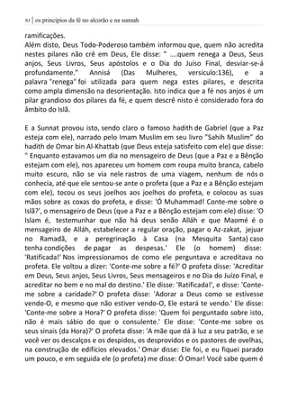 | os princípios da fé no alcorão e na sunnah93
ramificações.
Além disto, Deus Todo-Poderoso também informou que, quem não acredita
nestes pilares não crê em Deus, Ele disse: ” ....quem renega a Deus, Seus
anjos, Seus Livros, Seus apóstolos e o Dia do Juíso Final, desviar-se-á
profundamente.” Annisá (Das Mulheres, versiculo:136), e a
palavra "renega" foi utilizada para quem nega estes pilares, e descrita
como ampla dimensão na desorientação. Isto indica que a fé nos anjos é um
pilar grandioso dos pilares da fé, e quem descrê nisto é considerado fora do
âmbito do Islã.
E a Sunnat provou isto, sendo claro o famoso hadith de Gabriel (que a Paz
esteja com ele), narrado pelo Imam Muslim em seu livro ”Sahih Muslim” do
hadith de Omar bin Al-Khattab (que Deus esteja satisfeito com ele) que disse:
" Enquanto estavamos um dia no mensageiro de Deus (que a Paz e a Bênção
estejam com ele), nos apareceu um homem com roupa muito branca, cabelo
muito escuro, não se via nele rastros de uma viagem, nenhum de nós o
conhecia, até que ele sentou-se ante o profeta (que a Paz e a Bênção estejam
com ele), tocou os seus joelhos aos joelhos do profeta, e colocou as suas
mãos sobre as coxas do profeta, e disse: 'Ó Muhammad! Conte-me sobre o
Islã?', o mensageiro de Deus (que a Paz e a Bênção estejam com ele) disse: 'O
Islam é, testemunhar que não há deus senão Alláh e que Maomé é o
mensageiro de Alláh, estabelecer a regular oração, pagar o Az-zakat, jejuar
no Ramadã, e a peregrinação à Casa (na Mesquita Santa) caso
tenha condições de pagar as despesas.' Ele (o homem) disse:
'Ratificada!' Nos impressionamos de como ele perguntava e acreditava no
profeta. Ele voltou a dizer: 'Conte-me sobre a fé?' O profeta disse: 'Acreditar
em Deus, Seus anjos, Seus Livros, Seus mensageiros e no Dia do Juízo Final, e
acreditar no bem e no mal do destino.' Ele disse: 'Ratificada!', e disse: 'Conte-
me sobre a caridade?' O profeta disse: 'Adorar a Deus como se estivesse
vendo-O, e mesmo que não estiver vendo-O, Ele estará te vendo.' Ele disse:
'Conte-me sobre a Hora?' O profeta disse: 'Quem foi perguntado sobre isto,
não é mais sábio do que o consulente.' Ele disse: 'Conte-me sobre os
seus sinais (da Hora)?' O profeta disse: 'A mãe que dá à luz a seu patrão, e se
você ver os descalços e os despidos, os desprovidos e os pastores de ovelhas,
na construção de edifícios elevados.' Omar disse: Ele foi, e eu fiquei parado
um pouco, e em seguida ele (o profeta) me disse: Ó Omar! Você sabe quem é
 