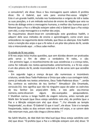 | os princípios da fé no alcorão e na sunnah94
o consulente?, ele disse: Deus e Seu mensageiro quem sabem. O profeta
disse: Ele é Gabriel, que veio para ensinar-lhes vossa religião.”
Este é um grande hadith, incluído nos fundamentos e origens do Islã e todas
as suas posições, e é um método exclusivo de ensino da religião que veio na
forma de diálogo entre o mensageiro humano, o melhor dos humanos que é
Maomé (que a Paz e a Bênção estejam sobre ele) e Gabriel (que a Paz esteja
com ele), o anjo mensageiro e o melhor dos anjos.
Os muçulmanos devem levar em consideração este grandioso hadith, e
adquirir dele seus métodos de ensino e aprendizagem, como eram seus
antecedores no seguimento deste método, que Deus os abençoe. Este hadith
inclui a menção dos anjos e que a fé neles é um pilar dos pilares da fé, sendo
isto o intenciondo aqui .. e Deus sabe melhor.
O estado de fé nos anjos:
A fé nos anjos inclui muitas questões, que sem dúvidas devem ser praticadas
pelo servo a fim de obter a verdadeira fé neles, e são:
- Em primeiro lugar, o reconhecimento de suas existências e a crença neles,
como foi indicado nos textos apresentados anteriormente, e a fé nos anjos
é um dos pilares da fé, sendo inconsiderável a fé do servo sem que acredite
nisto.
- Em segundo lugar, a crença de que são numerosas e incontáveis
criaturas, sendo Deus Todo-Poderoso o Único que sabe a sua contagem total,
como já indicado nos textos anteriores, Deus Todo-Poderoso disse: ” ..senão
Ele, conhece os exércitos de teu Senhor.” Almudáscir (Do Emantado,
versiculo:31). Isto significa que não há ninguém capaz de saber os exércitos
de teu Senhor (os anjos) além Dele, e isto pelo seu imenso
número, como disseram alguns dos avançados pesquisadores.
E Shaikhan narrou o longo hadith da viagem noturna, antes narrado por
Malik ibin Sa’asaah (que Deus esteja satisfeito com ele), do profeta (que a
Paz e a Bênção estejam com ele) que disse: “'...Fui elevado ao templo
freqüentado', eu disse: 'Ó Gabriel! O que é isso?', ele disse: 'Este é o templo
freqüentado, todos os dias entram nele setenta mil anjos, e se sairem dele
não retornam mais, pois não chega o último deles.' "
No Sahih Muslim, de Abd Alah bin Mas’oud (que Deus esteja satisfeito com
ele) que disse: "O profeta (que a Paz e a Bênção estejam com ele) disse: 'O
 