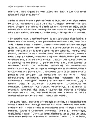 | os princípios da fé no alcorão e na sunnah95
inferno é trazido naquele dia com setenta mil rédeas, e com cada rédea
setenta mil anjos arrastando-o.' ”
Ambos os hadith indicam o grande número de anjos, e se 70 mil anjos entram
no templo freqüentado a cada dia e não conseguem retornar mais, pois
outros chegam, e o inferno é trazido por este número de anjos, então
quantos são os outros anjos encarregados com outras missões que ninguém
sabe o seu número, somente o Criador deles, o Abençoado e o Exaltado.
- Em terceiro lugar, o reconhecimento de suas grandiosas classificações e
honras ante o seu Senhor, e suas generosidaes veneráveis a Ele, como Deus
Todo-Poderoso disse: ” E dizem: O Clemente teve um filho! Glorificado seja!
Qual! São apenas servos veneráveis esses a quem chamam de filhos. Que
jamais anticipam a Ele no falar e agem sob Seu comando.” Alanbiyá (Dos
Profetas, versiculos:26,27). E também Disse: ” Por mãos de escriba, Nobres e
retos” Abaça (O Austero, versiculos:15,16). Deus descreveu-lhes por serem
veneráveis a Ele, e Disse em seus direitos: ” ...saibam que aqueles que estão
na presença de teu Senhor O glorificam noite e dia, sem contudo se
enfadarem.” Fussilat (Dos Detalhados, versiculo:38). Deus descreveu-lhes
que estão junto a Ele, em Seu lugar de adoração sem se enfadarem, e isto é
conceder-lhes uma grande honra. O Todo-Poderoso jurou por eles em outros
pontos de Seu Livro, por suas honras ante Ele. Ele Disse: ” Pelos
ordenadamente enfileirados. Denodadamente repressores do mal.
Recitadores da mensagem.” Assáfat (Dos Enfileirados, versiculos:1,2,3), e
também Disse: ”E discriminam profundamente. Comunicadores da
Mensagem.” Almursalat (Dos Enviados, versiculos:4,5). E são muitas as
evidências honoráveis dos anjos, e seus variados métodos e múltiplos
contextos em Seu Livro, não sendo ocultas para a mente do servo e
imprescindível na doutrina islâmica ... e Deus sabe melhor.
- Em quarto lugar, a crença na diferenciação entre eles, e a desigualdade na
virtude e status ante a Deus, já provados nos textos anteriores, Deus Todo-
Poderoso disse: ” Deus escolhe os mensageiros entre os anjos e entre os
humanos, porque é Oniouvinte, Onividente.” Al-Haj (Da Peregrinação,
versiculo:75). E Disse: ” O Messias jamais dissimulou ser de Deus um servo,
assim como tampouco o fizeram os querubins.” Annisá (Das Mulheres,
 