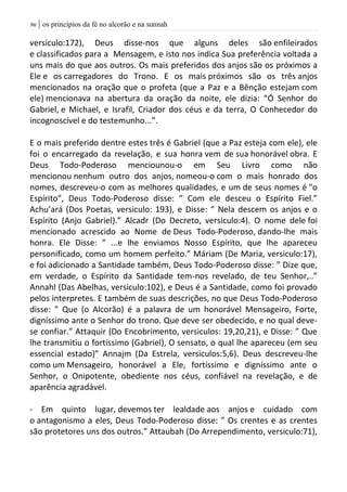 | os princípios da fé no alcorão e na sunnah96
versiculo:172), Deus disse-nos que alguns deles são enfileirados
e classificados para a Mensagem, e isto nos indica Sua preferência voltada a
uns mais do que aos outros. Os mais preferidos dos anjos são os próximos a
Ele e os carregadores do Trono. E os mais próximos são os três anjos
mencionados na oração que o profeta (que a Paz e a Bênção estejam com
ele) mencionava na abertura da oração da noite, ele dizia: “Ó Senhor do
Gabriel, e Michael, e Israfil, Criador dos céus e da terra, O Conhecedor do
incognoscível e do testemunho...”.
E o mais preferido dentre estes três é Gabriel (que a Paz esteja com ele), ele
foi o encarregado da revelação, e sua honra vem de sua honorável obra. E
Deus Todo-Poderoso menciounou-o em Seu Livro como não
mencionou nenhum outro dos anjos, nomeou-o com o mais honrado dos
nomes, descreveu-o com as melhores qualidades, e um de seus nomes é "o
Espírito", Deus Todo-Poderoso disse: ” Com ele desceu o Espírito Fiel.”
Achu’ará (Dos Poetas, versiculo: 193), e Disse: ” Nela descem os anjos e o
Espírito (Anjo Gabriel).” Alcadr (Do Decreto, versiculo:4). O nome dele foi
mencionado acrescido ao Nome de Deus Todo-Poderoso, dando-lhe mais
honra. Ele Disse: ” ...e lhe enviamos Nosso Espírito, que lhe apareceu
personificado, como um homem perfeito.” Máriam (De Maria, versiculo:17),
e foi adicionado a Santidade também, Deus Todo-Poderoso disse: ” Dize que,
em verdade, o Espírito da Santidade tem-nos revelado, de teu Senhor,..”
Annahl (Das Abelhas, versiculo:102), e Deus é a Santidade, como foi provado
pelos interpretes. E também de suas descrições, no que Deus Todo-Poderoso
disse: ” Que (o Alcorão) é a palavra de um honorável Mensageiro, Forte,
digníssimo ante o Senhor do trono. Que deve ser obedecido, e no qual deve-
se confiar.” Attaquir (Do Encobrimento, versiculos: 19,20,21), e Disse: ” Que
lhe transmitiu o fortíssimo (Gabriel), O sensato, o qual lhe apareceu (em seu
essencial estado)” Annajm (Da Estrela, versiculos:5,6). Deus descreveu-lhe
como um Mensageiro, honorável a Ele, fortíssimo e digníssimo ante o
Senhor, o Onipotente, obediente nos céus, confiável na revelação, e de
aparência agradável.
- Em quinto lugar, devemos ter lealdade aos anjos e cuidado com
o antagonismo a eles, Deus Todo-Poderoso disse: ” Os crentes e as crentes
são protetores uns dos outros.” Attaubah (Do Arrependimento, versiculo:71),
 