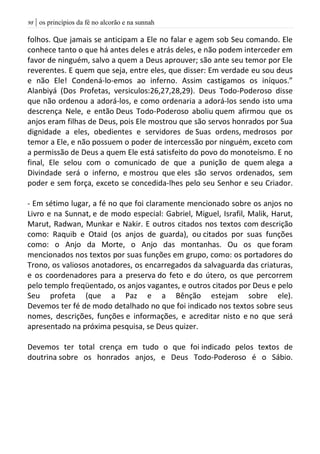 | os princípios da fé no alcorão e na sunnah98
folhos. Que jamais se anticipam a Ele no falar e agem sob Seu comando. Ele
conhece tanto o que há antes deles e atrás deles, e não podem interceder em
favor de ninguém, salvo a quem a Deus aprouver; são ante seu temor por Ele
reverentes. E quem que seja, entre eles, que disser: Em verdade eu sou deus
e não Ele! Condená-lo-emos ao inferno. Assim castigamos os iníquos.”
Alanbiyá (Dos Profetas, versiculos:26,27,28,29). Deus Todo-Poderoso disse
que não ordenou a adorá-los, e como ordenaria a adorá-los sendo isto uma
descrença Nele, e então Deus Todo-Poderoso aboliu quem afirmou que os
anjos eram filhas de Deus, pois Ele mostrou que são servos honrados por Sua
dignidade a eles, obedientes e servidores de Suas ordens, medrosos por
temor a Ele, e não possuem o poder de intercessão por ninguém, exceto com
a permissão de Deus a quem Ele está satisfeito do povo do monoteísmo. E no
final, Ele selou com o comunicado de que a punição de quem alega a
Divindade será o inferno, e mostrou que eles são servos ordenados, sem
poder e sem força, exceto se concedida-lhes pelo seu Senhor e seu Criador.
- Em sétimo lugar, a fé no que foi claramente mencionado sobre os anjos no
Livro e na Sunnat, e de modo especial: Gabriel, Miguel, Israfil, Malik, Harut,
Marut, Radwan, Munkar e Nakir. E outros citados nos textos com descrição
como: Raquib e Otaid (os anjos de guarda), ou citados por suas funções
como: o Anjo da Morte, o Anjo das montanhas. Ou os que foram
mencionados nos textos por suas funções em grupo, como: os portadores do
Trono, os valiosos anotadores, os encarregados da salvaguarda das criaturas,
e os coordenadores para a preserva do feto e do útero, os que percorrem
pelo templo freqüentado, os anjos vagantes, e outros citados por Deus e pelo
Seu profeta (que a Paz e a Bênção estejam sobre ele).
Devemos ter fé de modo detalhado no que foi indicado nos textos sobre seus
nomes, descrições, funções e informações, e acreditar nisto e no que será
apresentado na próxima pesquisa, se Deus quizer.
Devemos ter total crença em tudo o que foi indicado pelos textos de
doutrina sobre os honrados anjos, e Deus Todo-Poderoso é o Sábio.
 
