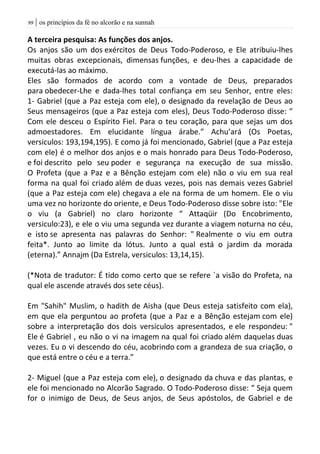 | os princípios da fé no alcorão e na sunnah99
A terceira pesquisa: As funções dos anjos.
Os anjos são um dos exércitos de Deus Todo-Poderoso, e Ele atribuiu-lhes
muitas obras excepcionais, dimensas funções, e deu-lhes a capacidade de
executá-las ao máximo.
Eles são formados de acordo com a vontade de Deus, preparados
para obedecer-Lhe e dada-lhes total confiança em seu Senhor, entre eles:
1- Gabriel (que a Paz esteja com ele), o designado da revelação de Deus ao
Seus mensageiros (que a Paz esteja com eles), Deus Todo-Poderoso disse: “
Com ele desceu o Espírito Fiel. Para o teu coração, para que sejas um dos
admoestadores. Em elucidante língua árabe.” Achu’ará (Os Poetas,
versiculos: 193,194,195). E como já foi mencionado, Gabriel (que a Paz esteja
com ele) é o melhor dos anjos e o mais honrado para Deus Todo-Poderoso,
e foi descrito pelo seu poder e segurança na execução de sua missão.
O Profeta (que a Paz e a Bênção estejam com ele) não o viu em sua real
forma na qual foi criado além de duas vezes, pois nas demais vezes Gabriel
(que a Paz esteja com ele) chegava a ele na forma de um homem. Ele o viu
uma vez no horizonte do oriente, e Deus Todo-Poderoso disse sobre isto: "Ele
o viu (a Gabriel) no claro horizonte “ Attaqüir (Do Encobrimento,
versiculo:23), e ele o viu uma segunda vez durante a viagem noturna no céu,
e isto se apresenta nas palavras do Senhor: " Realmente o viu em outra
feita*. Junto ao limite da lótus. Junto a qual está o jardim da morada
(eterna).” Annajm (Da Estrela, versiculos: 13,14,15).
(*Nota de tradutor: É tido como certo que se refere `a visão do Profeta, na
qual ele ascende através dos sete céus).
Em "Sahih" Muslim, o hadith de Aisha (que Deus esteja satisfeito com ela),
em que ela perguntou ao profeta (que a Paz e a Bênção estejam com ele)
sobre a interpretação dos dois versiculos apresentados, e ele respondeu: "
Ele é Gabriel , eu não o vi na imagem na qual foi criado além daquelas duas
vezes. Eu o vi descendo do céu, acobrindo com a grandeza de sua criação, o
que está entre o céu e a terra.”
2- Miguel (que a Paz esteja com ele), o designado da chuva e das plantas, e
ele foi mencionado no Alcorão Sagrado. O Todo-Poderoso disse: “ Seja quem
for o inimigo de Deus, de Seus anjos, de Seus apóstolos, de Gabriel e de
 