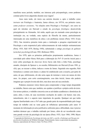 manifesta nesse período, também, um interesse pela psicopatologia, como podemos
contatar pelos livros adquiridos durante essa viagem3
.
Anos mais tarde, ele inicia sua carreira docente e, após o trabalho como
instrutor em Fisiologia e Anatomia, James oferece, em 1875/6, seu primeiro curso,
como professor assistente, “As relações entre Psicologia e Fisiologia”, um curso no
qual ele introduz em Harvard o estudo da psicologia fisiológica desenvolvida
principalmente na Alemanha. Até então, aquilo que era ensinado como psicologia na
instituição era, na verdade, uma espécie de filosofia da mente, particularmente
interessada em uma metafísica da alma e em problemas morais (Perry 1935; Evans
1981). Sua iniciativa pioneira traria para a instituição a pesquisa experimental em
Psicologia e seria responsável pelo redirecionamento de toda tradição norteamericana
(Perry 1935, Hall 1879, Boring 1950), substituindo a antiga psicologia de gabinete
(armchair psychology) (Evans 1981; Robinson 1985).
Em 1878, após as primeiras publicações propriamente acadêmicas, James é
convidado pelo editor Henry Holt para a elaboração do PrP. O convite inicial para o
texto sobre psicologia da Amercian Series havia sido feito a John Fiske, psicólogo
amador, discípulo de Spencer e, na ocasião, bibliotecário em Harvard (Evans 1981, p.
xlii), que, ao recusar a oferta, indicou o nome de James. Seguindo esta sugestão, Holt
formalizou o contato com James e o plano foi estabelecido com a ressalva, por parte do
autor, de que, infelizmente, ele não seria capaz de terminar o texto em menos de dois
anos. Ao propor, com certo constrangimento, essa data inicial, James não poderia
imaginar que o projeto levaria não dois, mas doze anos até sua conclusão.
Podemos enumerar vários fatores para compreender o longo tempo despendido
no trabalho, fatores estes que, também, nos ajudam a justificar o próprio estilo do texto.
Em termos práticos, o trabalho concorria com as atividades acadêmicas e domésticas do
autor, além, é claro, de suas recorrentes oscilações de saúde e de humor; mas este,
naturalmente, não é o aspecto mais importante da questão. Qualquer um que tenha
alguma familiaridade com o PrP sabe que grande parte da responsabilidade pelo longo
tempo do trabalho está na vasta gama de influências apresentadas pelo autor. O
montante de informação já seria justificativa suficiente para a dificuldade, mas é preciso
também destacar que o trabalho realizado por James, além de ser reconhecido como
uma grande revisão da psicologia de sua época (Perry 1935; Ayer 1968, 1998; Myers
3
A aquisição do Medizinische Psychologie de Lotze, em 1867, e, em 68, o Pathologie und Therapie der
psychischen Krankheiten de Wilhelm Griesinger. Posteriormente, James se aproximará da psiquiatria
francesa, especialmente de Charcot e Janet. Ver Perry (1935).
8
 