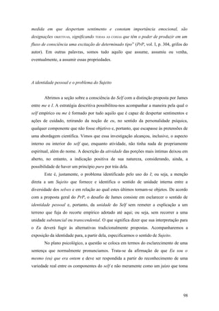 medida em que despertam sentimento e conotam importância emocional, são
designações OBJETIVAS, significando TODAS AS COISAS que têm o poder de produzir em um
fluxo de consciência uma excitação de determinado tipo” (PrP, vol. I, p. 304, grifos do
autor). Em outras palavras, somos tudo aquilo que assume, assumiu ou venha,
eventualmente, a assumir essas propriedades.
A identidade pessoal e o problema do Sujeito
Abrimos a seção sobre a consciência do Self com a distinção proposta por James
entre me e I. A estratégia descritiva possibilitou-nos acompanhar a maneira pela qual o
self empírico ou me é formado por tudo aquilo que é capaz de despertar sentimentos e
ações de cuidado, retirando da noção de eu, no sentido da personalidade psíquica,
qualquer componente que não fosse objetivo e, portanto, que escapasse às pretensões de
uma abordagem científica. Vimos que essa investigação alcançou, inclusive, o aspecto
interno ou interior do self que, enquanto atividade, não tinha nada de propriamente
espiritual, além do nome. A descrição da atividade das porções mais íntimas deixou em
aberto, no entanto, a indicação positiva de sua natureza, considerando, ainda, a
possibilidade de haver um princípio puro por trás dela.
Este é, justamente, o problema identificado pelo uso do I; ou seja, a menção
direta a um Sujeito que fornece e identifica o sentido de unidade interna entre a
diversidade dos selves e em relação ao qual estes últimos tornam-se objetos. De acordo
com a proposta geral do PrP, o desafio de James consiste em esclarecer o sentido de
identidade pessoal e, portanto, da unidade do Self sem remeter a explicação a um
terreno que fuja do recorte empírico adotado até aqui; ou seja, sem recorrer a uma
unidade substancial ou transcendental. O que significa dizer que sua interpretação para
o Eu deverá fugir às alternativas tradicionalmente propostas. Acompanharemos a
exposição da identidade para, a partir dela, especificarmos o sentido de Sujeito.
No plano psicológico, a questão se coloca em termos do esclarecimento de uma
sentença que normalmente pronunciamos. Trata-se da afirmação de que Eu sou o
mesmo (eu) que era ontem e deve ser respondida a partir do reconhecimento de uma
variedade real entre os componentes do self e não meramente como um juízo que toma
98
 