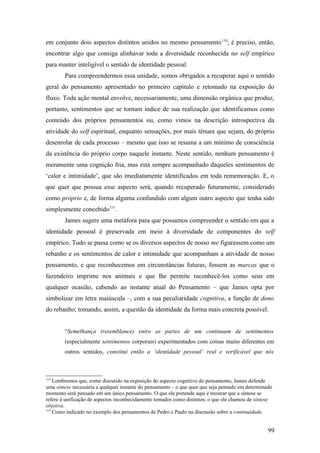 em conjunto dois aspectos distintos unidos no mesmo pensamento114
; é preciso, então,
encontrar algo que consiga alinhavar toda a diversidade reconhecida no self empírico
para manter inteligível o sentido de identidade pessoal.
Para compreendermos essa unidade, somos obrigados a recuperar aqui o sentido
geral do pensamento apresentado no primeiro capítulo e retomado na exposição do
fluxo. Toda ação mental envolve, necessariamente, uma dimensão orgânica que produz,
portanto, sentimentos que se tornam índice de sua realização que identificamos como
conteúdo dos próprios pensamentos ou, como vimos na descrição introspectiva da
atividade do self espiritual, enquanto sensações, por mais tênues que sejam, do próprio
desenrolar de cada processo – mesmo que isso se resuma a um mínimo de consciência
da existência do próprio corpo naquele instante. Neste sentido, nenhum pensamento é
meramente uma cognição fria, mas está sempre acompanhado daqueles sentimentos de
‘calor e intimidade’, que são imediatamente identificados em toda rememoração. E, o
que quer que possua esse aspecto será, quando recuperado futuramente, considerado
como próprio e, de forma alguma confundido com algum outro aspecto que tenha sido
simplesmente concebido115
.
James sugere uma metáfora para que possamos compreender o sentido em que a
identidade pessoal é preservada em meio à diversidade de componentes do self
empírico. Tudo se passa como se os diversos aspectos de nosso me figurassem como um
rebanho e os sentimentos de calor e intimidade que acompanham a atividade de nosso
pensamento, e que reconhecemos em circunstâncias futuras, fossem as marcas que o
fazendeiro imprime nos animais e que lhe permite reconhecê-los como seus em
qualquer ocasião, cabendo ao instante atual do Pensamento – que James opta por
simbolizar em letra maiúscula –, com a sua peculiaridade cognitiva, a função de dono
do rebanho; tomando, assim, a questão da identidade da forma mais concreta possível.
“Semelhança (resemblance) entre as partes de um continuum de sentimentos
(especialmente sentimentos corporais) experimentados com coisas muito diferentes em
outros sentidos, constitui então a ‘identidade pessoal’ real e verificável que nós
114
Lembremos que, como discutido na exposição do aspecto cognitivo do pensamento, James defende
uma síntese necessária a qualquer instante do pensamento – o que quer que seja pensado em determinado
momento será pensado em um único pensamento. O que ele pretende aqui é mostrar que a síntese se
refere à unificação de aspectos reconhecidamente tomados como distintos; o que ele chamou de síntese
objetiva.
115
Como indicado no exemplo dos pensamentos de Pedro e Paulo na discussão sobre a continuidade.
99
 