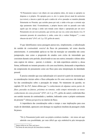 “O Pensamento nunca é um objeto em suas próprias mãos, ele nunca se apropria ou
dispensa a si próprio. Ele apropria para si, ele é o ponto (focus) atual de acréscimo
(accretion), a âncora a partir da qual a cadeia de selves passados se mantém plantada
firmemente no Presente, que sozinho passa por real, e então evita que a corrente seja
algo puramente ideal. Eventualmente, a própria âncora cairá no passado com tudo
aquilo que ela carrega e então será tratada como objeto e apropriada por um novo
Pensamento em um novo presente, que servirá, por sua vez, como uma âncora viva. O
momento presente de consciência é, então, como diz o senhor Hodgson117
, o mais
obscuro da série” (PrP, vol. I, p. 323, grifos do autor).
O que identificamos nessa passagem parece-nos, simplesmente, a radicalização
do sentido de continuidade sensível do fluxo do pensamento, tal como descrita
anteriormente. A continuidade apóia-se no fato da transição ser entendida não como
justaposição, mas como a progressão de estados com ciclos de intensidade que
coexistem durante certo período, dissolvendo-se uns nos outros; tornando o último deles
uma espécie de síntese – parcial, é evidente – de toda experiência anterior e, dessa
forma, infiltrando no instante presente o elo com essa história, destacando a importância
da compreensão do pensamento como um fluxo para uma interpretação da identidade
pessoal.
É preciso entender que essa radicalização só é possível a partir do momento que
as considerações iniciais sobre o fluxo esboçadas no On some omissions são tratadas à
luz das considerações sobre a percepção do tempo. No tratamento da questão, no
capítulo XV do PrP, James afirma que “o conhecimento de algumas outras partes do
fluxo, passadas ou futuras, próximas ou remotas, estão sempre misturadas ao nosso
conhecimento da coisa presente” (PrP, vol. I, p. 571, grifos do autor); conferindo-lhes
um sentido inerente de continuidade e, também, indicando como o próprio sentimento
do presente118
oferece perspectiva no interior do fluxo.
A importância das considerações sobre o tempo e suas implicações para essa
noção de identidade, aparecem com destaque na sequência imediata da passagem citada
há pouco.
“Ele [o Pensamento] pode sentir sua própria existência imediata – nós temos até aqui
admitido essa possibilidade, por mais difícil que seja estabelecê-la pela introspecção
117
James refere-se ao Time and space.
118
Na forma de uma duração da consciência imediata.
101
 