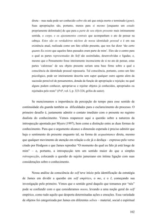 direta – mas nada pode ser conhecido sobre ele até que esteja morto e terminado (gone).
Suas apropriações são, portanto, menos para si mesmo [enquanto um estado
propriamente delimitado] do que para a parte de seu objeto presente mais intimamente
sentida, o corpo, e os ajustamentos centrais que acompanham o ato de pensar na
cabeça. Estes são os verdadeiros núcleos de nossa identidade pessoal e é em sua
existência atual, realizada como um fato sólido presente, que nos faz dizer ‘tão certo
quanto Eu existo que aqueles fatos passados eram parte de mim’. Eles são o centro para
o qual as partes representadas do Self são assimiladas, desenvolvidas e ligadas; e,
mesmo que o Pensamento fosse inteiramente inconsciente de si no ato de pensar, estas
partes ‘calorosas’ de seu objeto presente seriam uma base firme sobre a qual a
consciência da identidade pessoal repousaria. Tal consciência, portanto, como um fato
psicológico, pode ser inteiramente descrita sem supor qualquer outro agente além da
sucessão perecível de pensamentos, dotada da função de apropriação e rejeição; na qual
alguns podem conhecer, apropriar-se e rejeitar objetos já conhecidos, apropriados ou
rejeitados pelo resto” (PrP, vol. I, p. 323-324, grifos do autor).
Se mencionamos a importância da percepção do tempo para esse sentido de
continuidade ela guarda também as dificuldades para o esclarecimento do processo. O
primeiro desafio é, justamente admitir o contato imediato com o presente no registro
dualista do conhecimento. Vemos reaparecer aqui a questão sobre a natureza da
introspecção apontada por Myers (1997), bem como a distinção entre as duas formas de
conhecimento. Para que o argumento alcance a dimensão esperada é preciso admitir que
haja o sentimento do presente enquanto tal, na forma de acquaintance direta, mesmo
que qualquer movimento de atenção em relação a ele já o desfaça – expresso pelo verso
citado por Hodgson e que James reproduz “O momento do qual eu falo já está longe de
mim” – e, portanto, a introspecção tem um sentido maior do que a simples
retrospecção, colocando a questão do sujeito jamesiano em íntima ligação com suas
considerações sobre o conhecimento.
Nossa análise da consciência do self teve início pela identificação da estratégia
de James em dividir a questão em self empírico, o me, e o I, começando sua
investigação pelo primeiro. Vimos que o sentido geral daquilo que tomamos por “nós”
pode se confundir com o que consideramos nosso, levando a uma noção geral do self
empírico, como tudo aquilo que desperta determinadas ações e emoções. Essa variedade
de objetos foi categorizada por James em diferentes selves – material, social e espiritual
102
 