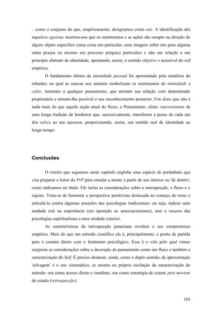 – como o conjunto do que, empiricamente, designamos como nós. A identificação dos
impulsos egoístas mostrou-nos que os sentimentos e as ações são sempre na direção de
algum objeto específico (uma coisa em particular, uma imagem sobre nós para alguma
outra pessoa ou mesmo um processo psíquico particular) e não em relação a um
princípio abstrato de identidade, apontando, assim, o sentido objetivo e acessível do self
empírico.
O fundamento último da identidade pessoal foi apresentado pela metáfora do
rebanho; no qual as marcas nos animais simbolizam os sentimentos de intimidade e
calor, inerentes a qualquer pensamento, que atestam sua relação com determinado
proprietário e tornam-lhe possível o seu reconhecimento posterior. Um dono que não é
nada mais do que aquela seção atual do fluxo, o Pensamento, eleito representante de
uma longa tradição de herdeiros que, sucessivamente, transferem a posse de cada um
dos selves ao seu sucessor, proporcinando, assim, um sentido real de identidade ao
longo tempo.
Conclusões
O roteiro que seguimos neste capítulo engloba uma espécie de preâmbulo que
visa preparar o leitor do PrP para estudar a mente a partir de seu interior ou 'de dentro',
como indicamos no título. Ele inclui as considerações sobre a introspecção, o fluxo e o
sujeito. Trata-se de fomentar a perspectiva positivista destacada no começo do texto e
articulá-la contra algumas posições das psicologias tradicionais; ou seja, indicar uma
unidade real na experiência (em oposição ao associacionismo), sem o recurso das
psicologias espiritualistas a uma unidade exterior.
As características da introspecção jamesiana revelam o seu compromisso
empírico. Mais do que um método científico ela é, principalmente, o ponto de partida
para o contato direto com o fenômeno psicológico. Esse é o viés pelo qual vimos
surgirem as considerações sobre a descrição do pensamento como um fluxo e também a
caracterização do Self. É preciso destacar, ainda, como o duplo sentido, de aproximação
'selvagem' e o uso sistemático, se mostra na própria oscilação da caracterização do
método: ora como acesso direto e imediato, ora como estratégia de exame post mortem
do estado (retrospecção).
103
 