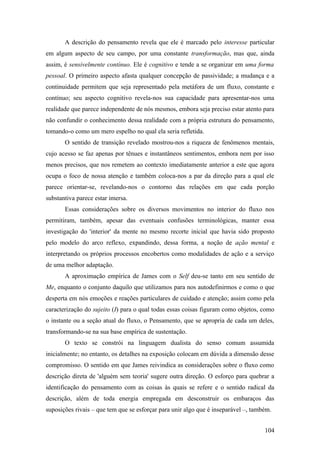 A descrição do pensamento revela que ele é marcado pelo interesse particular
em algum aspecto de seu campo, por uma constante transformação, mas que, ainda
assim, é sensivelmente contínuo. Ele é cognitivo e tende a se organizar em uma forma
pessoal. O primeiro aspecto afasta qualquer concepção de passividade; a mudança e a
continuidade permitem que seja representado pela metáfora de um fluxo, constante e
contínuo; seu aspecto cognitivo revela-nos sua capacidade para apresentar-nos uma
realidade que parece independente de nós mesmos, embora seja preciso estar atento para
não confundir o conhecimento dessa realidade com a própria estrutura do pensamento,
tomando-o como um mero espelho no qual ela seria refletida.
O sentido de transição revelado mostrou-nos a riqueza de fenômenos mentais,
cujo acesso se faz apenas por tênues e instantâneos sentimentos, embora nem por isso
menos precisos, que nos remetem ao contexto imediatamente anterior a este que agora
ocupa o foco de nossa atenção e também coloca-nos a par da direção para a qual ele
parece orientar-se, revelando-nos o contorno das relações em que cada porção
substantiva parece estar imersa.
Essas considerações sobre os diversos movimentos no interior do fluxo nos
permitiram, também, apesar das eventuais confusões terminológicas, manter essa
investigação do 'interior' da mente no mesmo recorte inicial que havia sido proposto
pelo modelo do arco reflexo, expandindo, dessa forma, a noção de ação mental e
interpretando os próprios processos encobertos como modalidades de ação e a serviço
de uma melhor adaptação.
A aproximação empírica de James com o Self deu-se tanto em seu sentido de
Me, enquanto o conjunto daquilo que utilizamos para nos autodefinirmos e como o que
desperta em nós emoções e reações particulares de cuidado e atenção; assim como pela
caracterização do sujeito (I) para o qual todas essas coisas figuram como objetos, como
o instante ou a seção atual do fluxo, o Pensamento, que se apropria de cada um deles,
transformando-se na sua base empírica de sustentação.
O texto se constrói na linguagem dualista do senso comum assumida
inicialmente; no entanto, os detalhes na exposição colocam em dúvida a dimensão desse
compromisso. O sentido em que James reivindica as considerações sobre o fluxo como
descrição direta de 'alguém sem teoria' sugere outra direção. O esforço para quebrar a
identificação do pensamento com as coisas às quais se refere e o sentido radical da
descrição, além de toda energia empregada em desconstruir os embaraços das
suposições rivais – que tem que se esforçar para unir algo que é inseparável –, também.
104
 