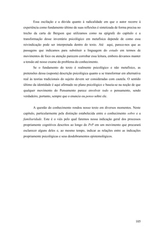 Essa oscilação e a dúvida quanto à radicalidade em que o autor recorre à
experiência como fundamento último de suas reflexões é sintetizada de forma precisa no
trecho da carta de Bergson que utilizamos como na epígrafe do capítulo e a
transformação desse inventário psicológico em metafísica depende de como essa
reivindicação pode ser interpretada dentro do texto. Até aqui, parece-nos que as
passagens que indicamos para substituir a linguagem do estado em termos de
movimentos de foco ou atenção parecem corrobar essa leitura, embora devamos manter
a tensão até nosso exame do problema do conhecimento.
Se o fundamento do texto é realmente psicológico e não metafísico, as
pretensões dessa (suposta) descrição psicológica quanto a se transformar em alternativa
real às teorias tradicionais do sujeito devem ser consideradas com cautela. O sentido
último da identidade é aqui afirmado no plano psicológico e baseia-se na noção de que
qualquer movimento do Pensamento parece envolver todo o pensamento, sendo
verdadeiro, portanto, sempre que o enuncio ou penso sobre ele.
A questão do conhecimento rondou nosso texto em diversos momentos. Neste
capítulo, particularmente pela distinção estabelecida entre o conhecimento sobre e a
familiaridade. Este é o viés pelo qual faremos nossa indicação geral dos processos
propriamente cognitivos descritos ao longo do PrP em um movimento que procurará
esclarecer alguns deles e, ao mesmo tempo, indicar as relações entre as indicações
propriamente psicológicas e seus desdobramentos epistemológicos.
105
 